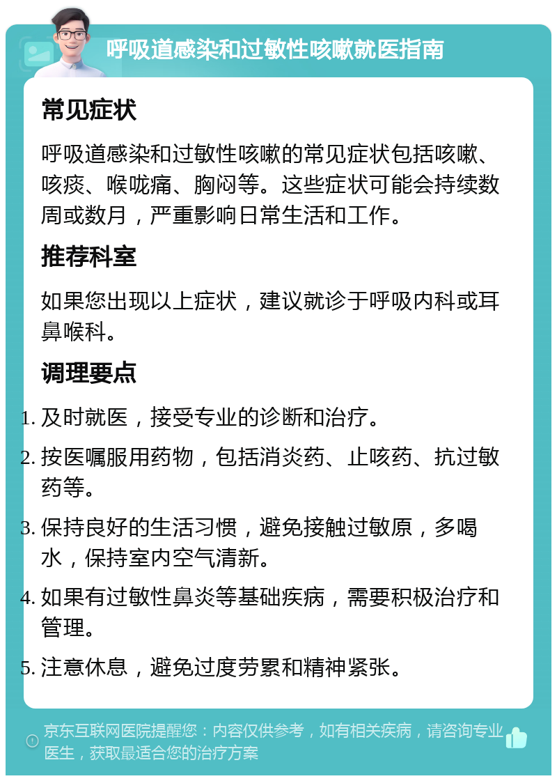 呼吸道感染和过敏性咳嗽就医指南 常见症状 呼吸道感染和过敏性咳嗽的常见症状包括咳嗽、咳痰、喉咙痛、胸闷等。这些症状可能会持续数周或数月，严重影响日常生活和工作。 推荐科室 如果您出现以上症状，建议就诊于呼吸内科或耳鼻喉科。 调理要点 及时就医，接受专业的诊断和治疗。 按医嘱服用药物，包括消炎药、止咳药、抗过敏药等。 保持良好的生活习惯，避免接触过敏原，多喝水，保持室内空气清新。 如果有过敏性鼻炎等基础疾病，需要积极治疗和管理。 注意休息，避免过度劳累和精神紧张。