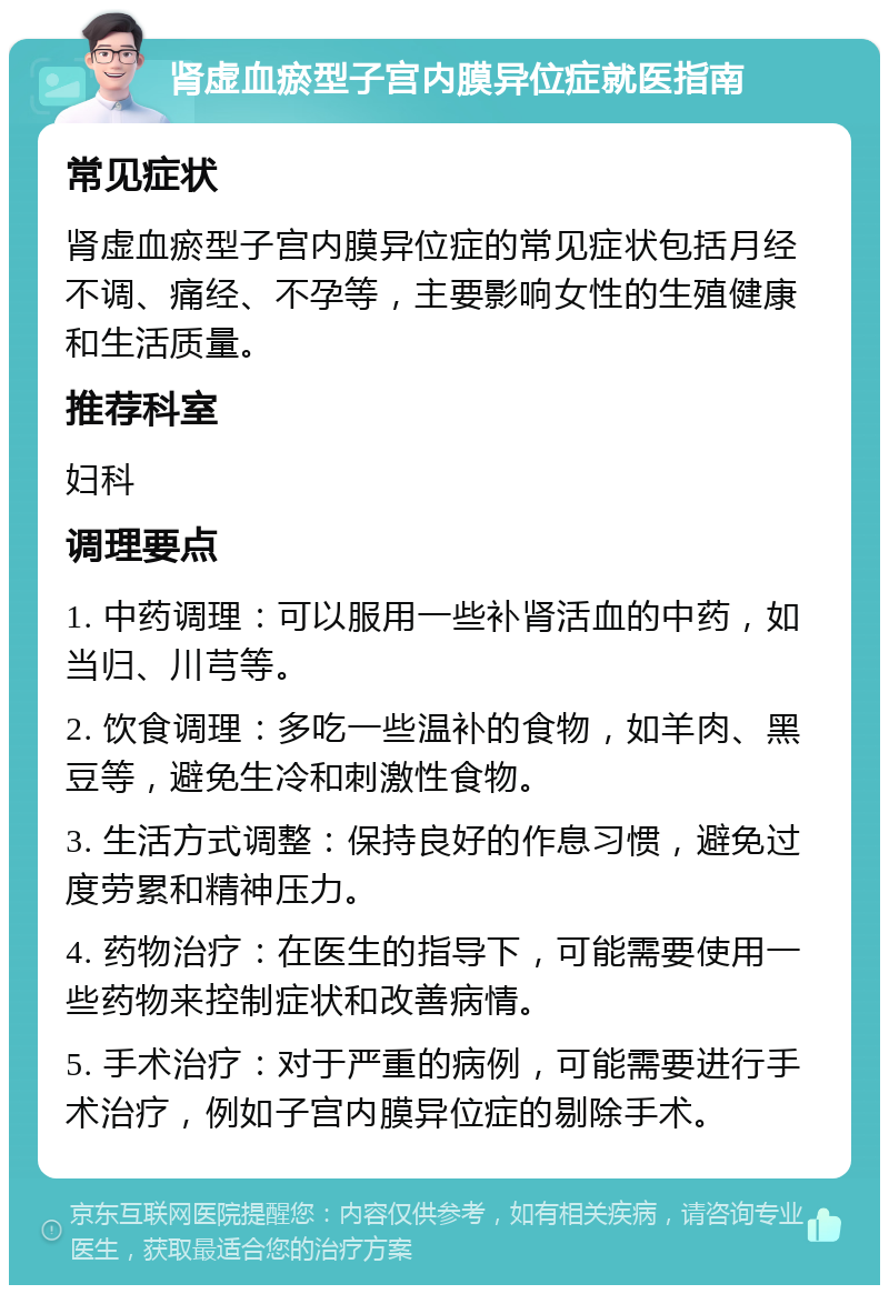 肾虚血瘀型子宫内膜异位症就医指南 常见症状 肾虚血瘀型子宫内膜异位症的常见症状包括月经不调、痛经、不孕等，主要影响女性的生殖健康和生活质量。 推荐科室 妇科 调理要点 1. 中药调理：可以服用一些补肾活血的中药，如当归、川芎等。 2. 饮食调理：多吃一些温补的食物，如羊肉、黑豆等，避免生冷和刺激性食物。 3. 生活方式调整：保持良好的作息习惯，避免过度劳累和精神压力。 4. 药物治疗：在医生的指导下，可能需要使用一些药物来控制症状和改善病情。 5. 手术治疗：对于严重的病例，可能需要进行手术治疗，例如子宫内膜异位症的剔除手术。