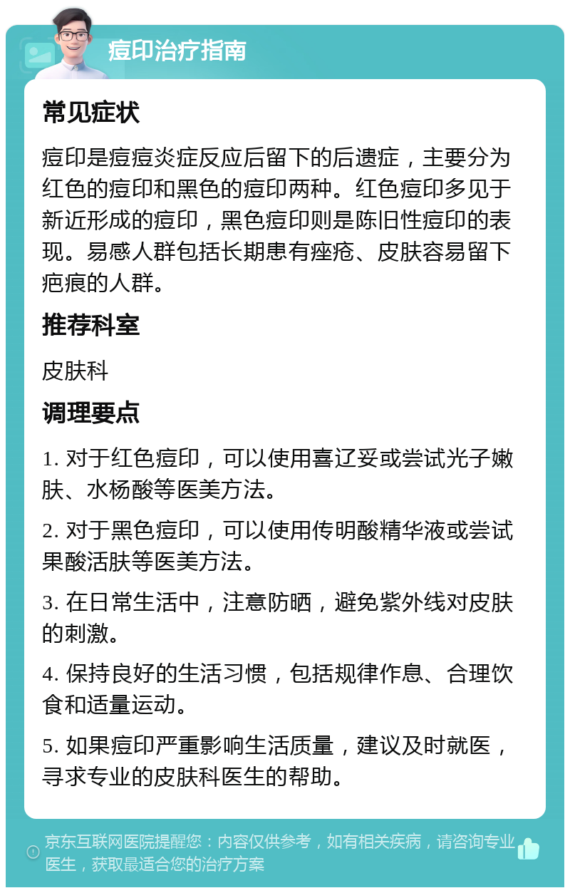 痘印治疗指南 常见症状 痘印是痘痘炎症反应后留下的后遗症，主要分为红色的痘印和黑色的痘印两种。红色痘印多见于新近形成的痘印，黑色痘印则是陈旧性痘印的表现。易感人群包括长期患有痤疮、皮肤容易留下疤痕的人群。 推荐科室 皮肤科 调理要点 1. 对于红色痘印，可以使用喜辽妥或尝试光子嫩肤、水杨酸等医美方法。 2. 对于黑色痘印，可以使用传明酸精华液或尝试果酸活肤等医美方法。 3. 在日常生活中，注意防晒，避免紫外线对皮肤的刺激。 4. 保持良好的生活习惯，包括规律作息、合理饮食和适量运动。 5. 如果痘印严重影响生活质量，建议及时就医，寻求专业的皮肤科医生的帮助。