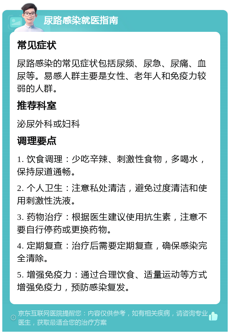 尿路感染就医指南 常见症状 尿路感染的常见症状包括尿频、尿急、尿痛、血尿等。易感人群主要是女性、老年人和免疫力较弱的人群。 推荐科室 泌尿外科或妇科 调理要点 1. 饮食调理：少吃辛辣、刺激性食物，多喝水，保持尿道通畅。 2. 个人卫生：注意私处清洁，避免过度清洁和使用刺激性洗液。 3. 药物治疗：根据医生建议使用抗生素，注意不要自行停药或更换药物。 4. 定期复查：治疗后需要定期复查，确保感染完全清除。 5. 增强免疫力：通过合理饮食、适量运动等方式增强免疫力，预防感染复发。