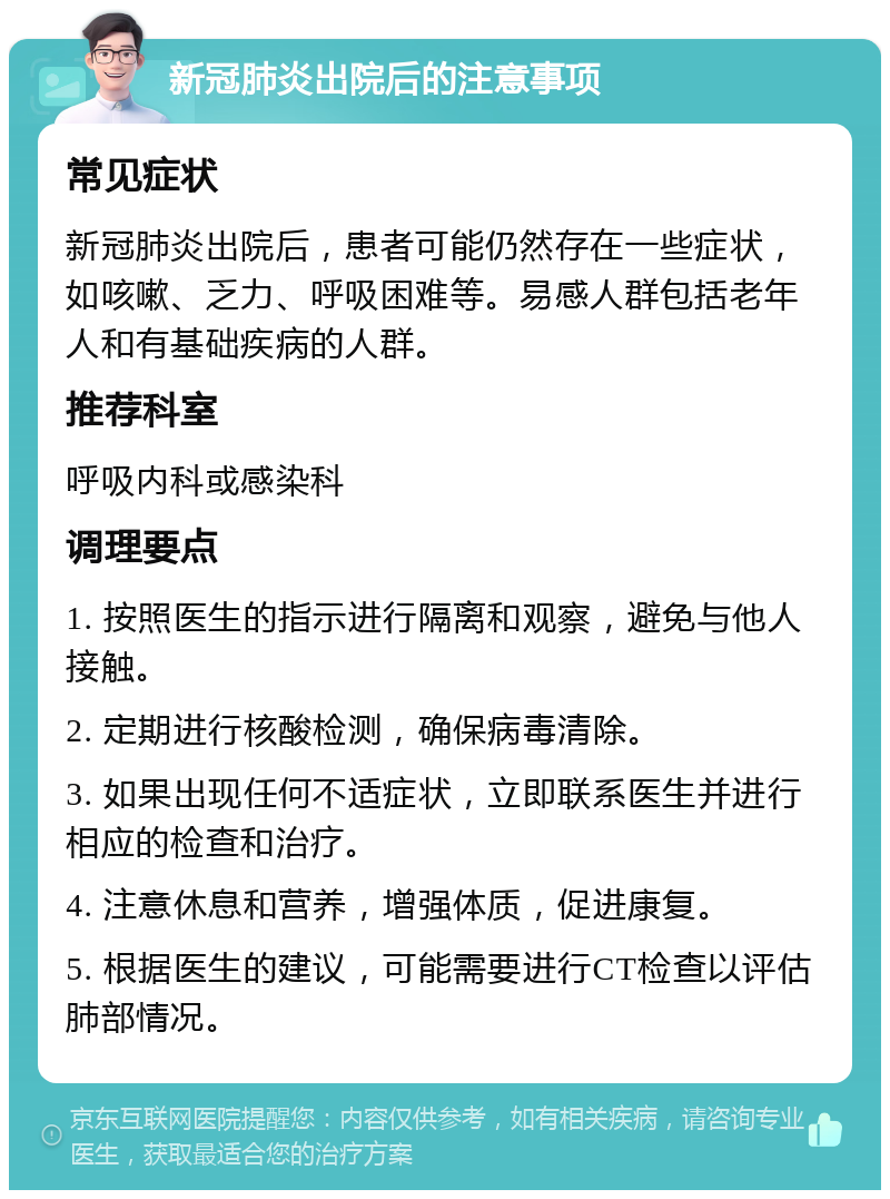 新冠肺炎出院后的注意事项 常见症状 新冠肺炎出院后，患者可能仍然存在一些症状，如咳嗽、乏力、呼吸困难等。易感人群包括老年人和有基础疾病的人群。 推荐科室 呼吸内科或感染科 调理要点 1. 按照医生的指示进行隔离和观察，避免与他人接触。 2. 定期进行核酸检测，确保病毒清除。 3. 如果出现任何不适症状，立即联系医生并进行相应的检查和治疗。 4. 注意休息和营养，增强体质，促进康复。 5. 根据医生的建议，可能需要进行CT检查以评估肺部情况。