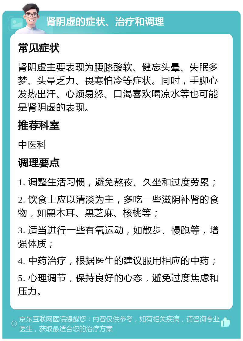 肾阴虚的症状、治疗和调理 常见症状 肾阴虚主要表现为腰膝酸软、健忘头晕、失眠多梦、头晕乏力、畏寒怕冷等症状。同时，手脚心发热出汗、心烦易怒、口渴喜欢喝凉水等也可能是肾阴虚的表现。 推荐科室 中医科 调理要点 1. 调整生活习惯，避免熬夜、久坐和过度劳累； 2. 饮食上应以清淡为主，多吃一些滋阴补肾的食物，如黑木耳、黑芝麻、核桃等； 3. 适当进行一些有氧运动，如散步、慢跑等，增强体质； 4. 中药治疗，根据医生的建议服用相应的中药； 5. 心理调节，保持良好的心态，避免过度焦虑和压力。