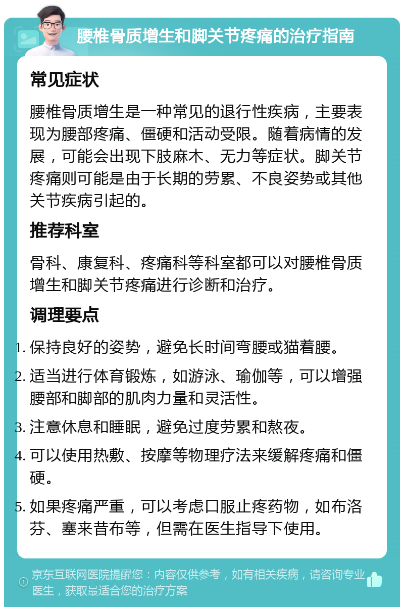 腰椎骨质增生和脚关节疼痛的治疗指南 常见症状 腰椎骨质增生是一种常见的退行性疾病，主要表现为腰部疼痛、僵硬和活动受限。随着病情的发展，可能会出现下肢麻木、无力等症状。脚关节疼痛则可能是由于长期的劳累、不良姿势或其他关节疾病引起的。 推荐科室 骨科、康复科、疼痛科等科室都可以对腰椎骨质增生和脚关节疼痛进行诊断和治疗。 调理要点 保持良好的姿势，避免长时间弯腰或猫着腰。 适当进行体育锻炼，如游泳、瑜伽等，可以增强腰部和脚部的肌肉力量和灵活性。 注意休息和睡眠，避免过度劳累和熬夜。 可以使用热敷、按摩等物理疗法来缓解疼痛和僵硬。 如果疼痛严重，可以考虑口服止疼药物，如布洛芬、塞来昔布等，但需在医生指导下使用。