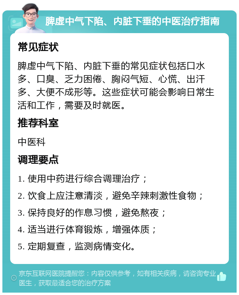 脾虚中气下陷、内脏下垂的中医治疗指南 常见症状 脾虚中气下陷、内脏下垂的常见症状包括口水多、口臭、乏力困倦、胸闷气短、心慌、出汗多、大便不成形等。这些症状可能会影响日常生活和工作，需要及时就医。 推荐科室 中医科 调理要点 1. 使用中药进行综合调理治疗； 2. 饮食上应注意清淡，避免辛辣刺激性食物； 3. 保持良好的作息习惯，避免熬夜； 4. 适当进行体育锻炼，增强体质； 5. 定期复查，监测病情变化。