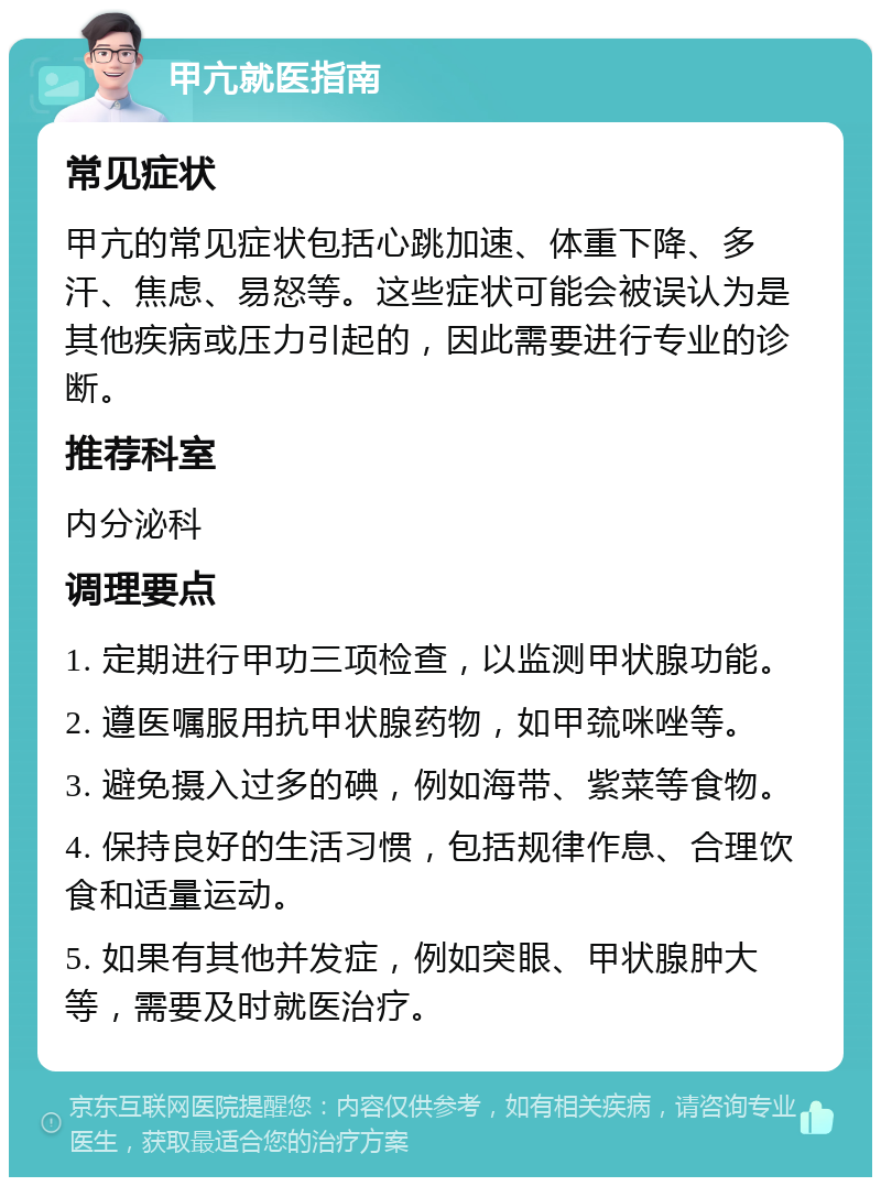 甲亢就医指南 常见症状 甲亢的常见症状包括心跳加速、体重下降、多汗、焦虑、易怒等。这些症状可能会被误认为是其他疾病或压力引起的，因此需要进行专业的诊断。 推荐科室 内分泌科 调理要点 1. 定期进行甲功三项检查，以监测甲状腺功能。 2. 遵医嘱服用抗甲状腺药物，如甲巯咪唑等。 3. 避免摄入过多的碘，例如海带、紫菜等食物。 4. 保持良好的生活习惯，包括规律作息、合理饮食和适量运动。 5. 如果有其他并发症，例如突眼、甲状腺肿大等，需要及时就医治疗。