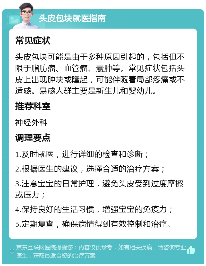 头皮包块就医指南 常见症状 头皮包块可能是由于多种原因引起的，包括但不限于脂肪瘤、血管瘤、囊肿等。常见症状包括头皮上出现肿块或隆起，可能伴随着局部疼痛或不适感。易感人群主要是新生儿和婴幼儿。 推荐科室 神经外科 调理要点 1.及时就医，进行详细的检查和诊断； 2.根据医生的建议，选择合适的治疗方案； 3.注意宝宝的日常护理，避免头皮受到过度摩擦或压力； 4.保持良好的生活习惯，增强宝宝的免疫力； 5.定期复查，确保病情得到有效控制和治疗。