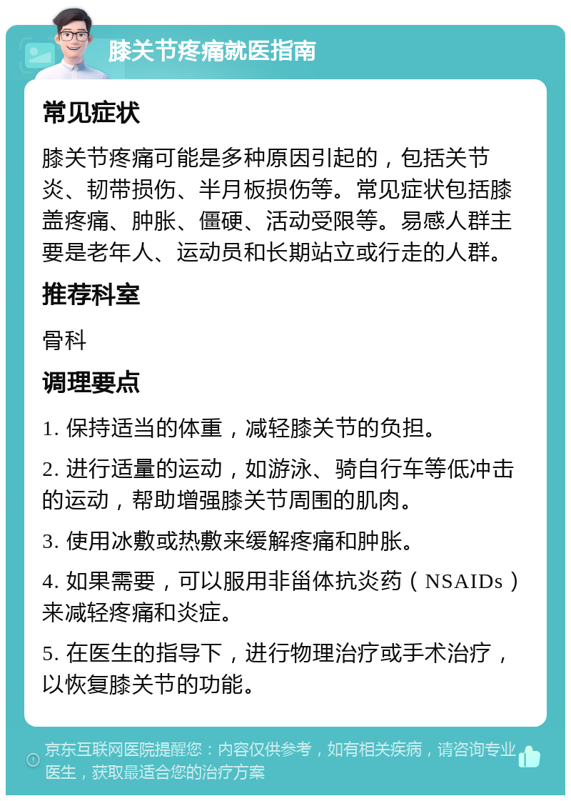 膝关节疼痛就医指南 常见症状 膝关节疼痛可能是多种原因引起的，包括关节炎、韧带损伤、半月板损伤等。常见症状包括膝盖疼痛、肿胀、僵硬、活动受限等。易感人群主要是老年人、运动员和长期站立或行走的人群。 推荐科室 骨科 调理要点 1. 保持适当的体重，减轻膝关节的负担。 2. 进行适量的运动，如游泳、骑自行车等低冲击的运动，帮助增强膝关节周围的肌肉。 3. 使用冰敷或热敷来缓解疼痛和肿胀。 4. 如果需要，可以服用非甾体抗炎药（NSAIDs）来减轻疼痛和炎症。 5. 在医生的指导下，进行物理治疗或手术治疗，以恢复膝关节的功能。