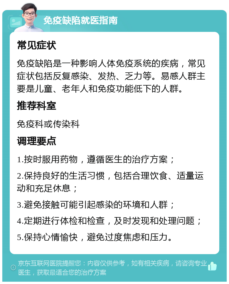 免疫缺陷就医指南 常见症状 免疫缺陷是一种影响人体免疫系统的疾病，常见症状包括反复感染、发热、乏力等。易感人群主要是儿童、老年人和免疫功能低下的人群。 推荐科室 免疫科或传染科 调理要点 1.按时服用药物，遵循医生的治疗方案； 2.保持良好的生活习惯，包括合理饮食、适量运动和充足休息； 3.避免接触可能引起感染的环境和人群； 4.定期进行体检和检查，及时发现和处理问题； 5.保持心情愉快，避免过度焦虑和压力。