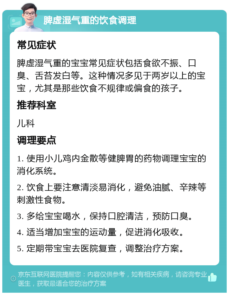 脾虚湿气重的饮食调理 常见症状 脾虚湿气重的宝宝常见症状包括食欲不振、口臭、舌苔发白等。这种情况多见于两岁以上的宝宝，尤其是那些饮食不规律或偏食的孩子。 推荐科室 儿科 调理要点 1. 使用小儿鸡内金散等健脾胃的药物调理宝宝的消化系统。 2. 饮食上要注意清淡易消化，避免油腻、辛辣等刺激性食物。 3. 多给宝宝喝水，保持口腔清洁，预防口臭。 4. 适当增加宝宝的运动量，促进消化吸收。 5. 定期带宝宝去医院复查，调整治疗方案。