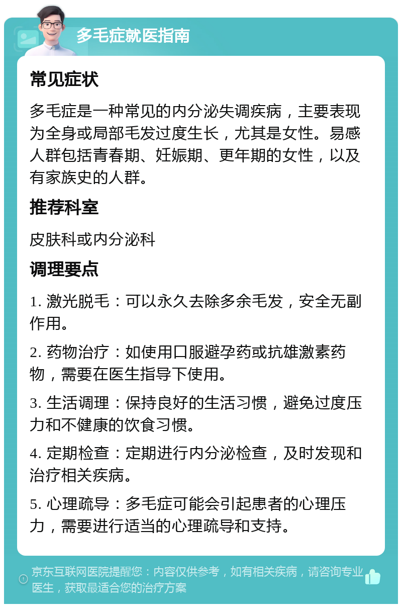 多毛症就医指南 常见症状 多毛症是一种常见的内分泌失调疾病，主要表现为全身或局部毛发过度生长，尤其是女性。易感人群包括青春期、妊娠期、更年期的女性，以及有家族史的人群。 推荐科室 皮肤科或内分泌科 调理要点 1. 激光脱毛：可以永久去除多余毛发，安全无副作用。 2. 药物治疗：如使用口服避孕药或抗雄激素药物，需要在医生指导下使用。 3. 生活调理：保持良好的生活习惯，避免过度压力和不健康的饮食习惯。 4. 定期检查：定期进行内分泌检查，及时发现和治疗相关疾病。 5. 心理疏导：多毛症可能会引起患者的心理压力，需要进行适当的心理疏导和支持。