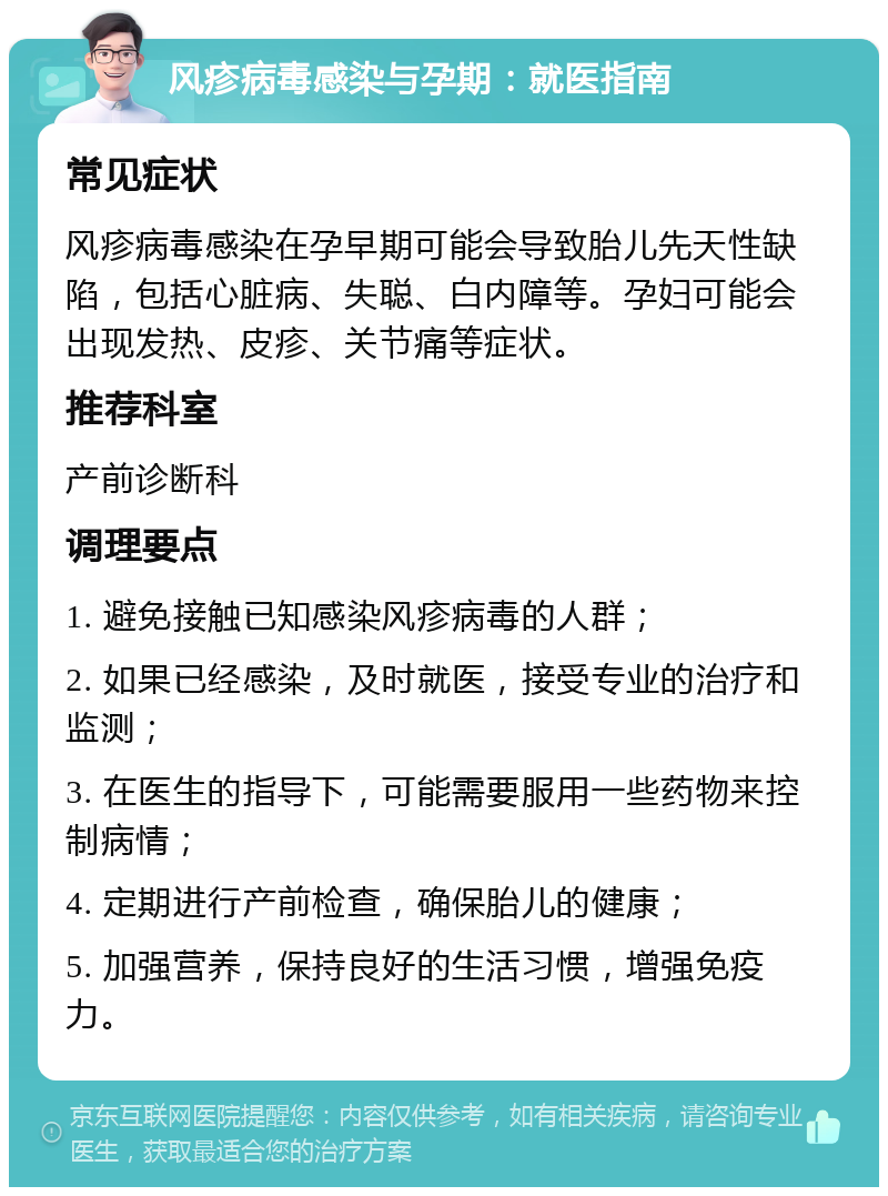 风疹病毒感染与孕期：就医指南 常见症状 风疹病毒感染在孕早期可能会导致胎儿先天性缺陷，包括心脏病、失聪、白内障等。孕妇可能会出现发热、皮疹、关节痛等症状。 推荐科室 产前诊断科 调理要点 1. 避免接触已知感染风疹病毒的人群； 2. 如果已经感染，及时就医，接受专业的治疗和监测； 3. 在医生的指导下，可能需要服用一些药物来控制病情； 4. 定期进行产前检查，确保胎儿的健康； 5. 加强营养，保持良好的生活习惯，增强免疫力。