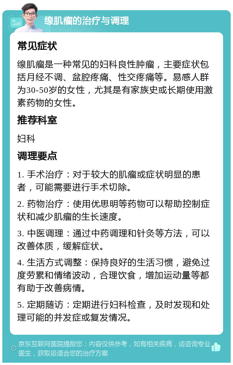 缐肌瘤的治疗与调理 常见症状 缐肌瘤是一种常见的妇科良性肿瘤，主要症状包括月经不调、盆腔疼痛、性交疼痛等。易感人群为30-50岁的女性，尤其是有家族史或长期使用激素药物的女性。 推荐科室 妇科 调理要点 1. 手术治疗：对于较大的肌瘤或症状明显的患者，可能需要进行手术切除。 2. 药物治疗：使用优思明等药物可以帮助控制症状和减少肌瘤的生长速度。 3. 中医调理：通过中药调理和针灸等方法，可以改善体质，缓解症状。 4. 生活方式调整：保持良好的生活习惯，避免过度劳累和情绪波动，合理饮食，增加运动量等都有助于改善病情。 5. 定期随访：定期进行妇科检查，及时发现和处理可能的并发症或复发情况。