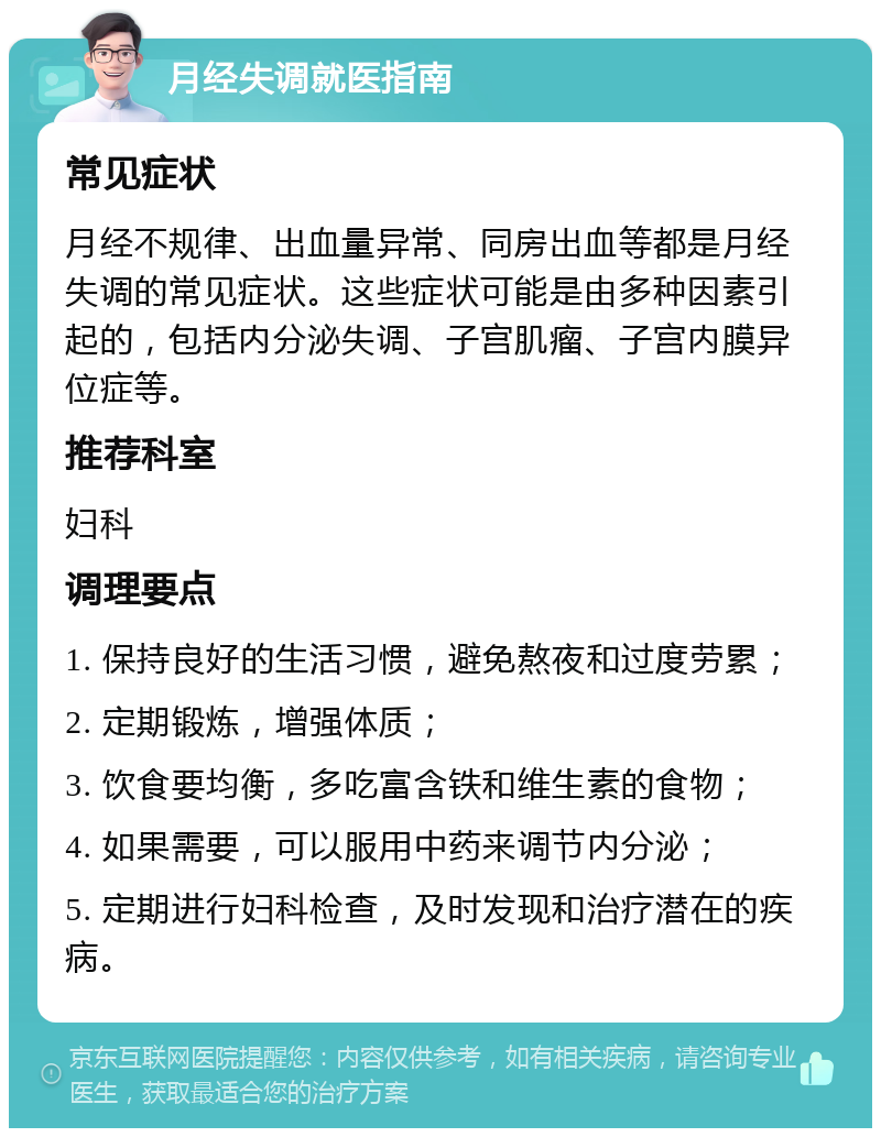 月经失调就医指南 常见症状 月经不规律、出血量异常、同房出血等都是月经失调的常见症状。这些症状可能是由多种因素引起的，包括内分泌失调、子宫肌瘤、子宫内膜异位症等。 推荐科室 妇科 调理要点 1. 保持良好的生活习惯，避免熬夜和过度劳累； 2. 定期锻炼，增强体质； 3. 饮食要均衡，多吃富含铁和维生素的食物； 4. 如果需要，可以服用中药来调节内分泌； 5. 定期进行妇科检查，及时发现和治疗潜在的疾病。