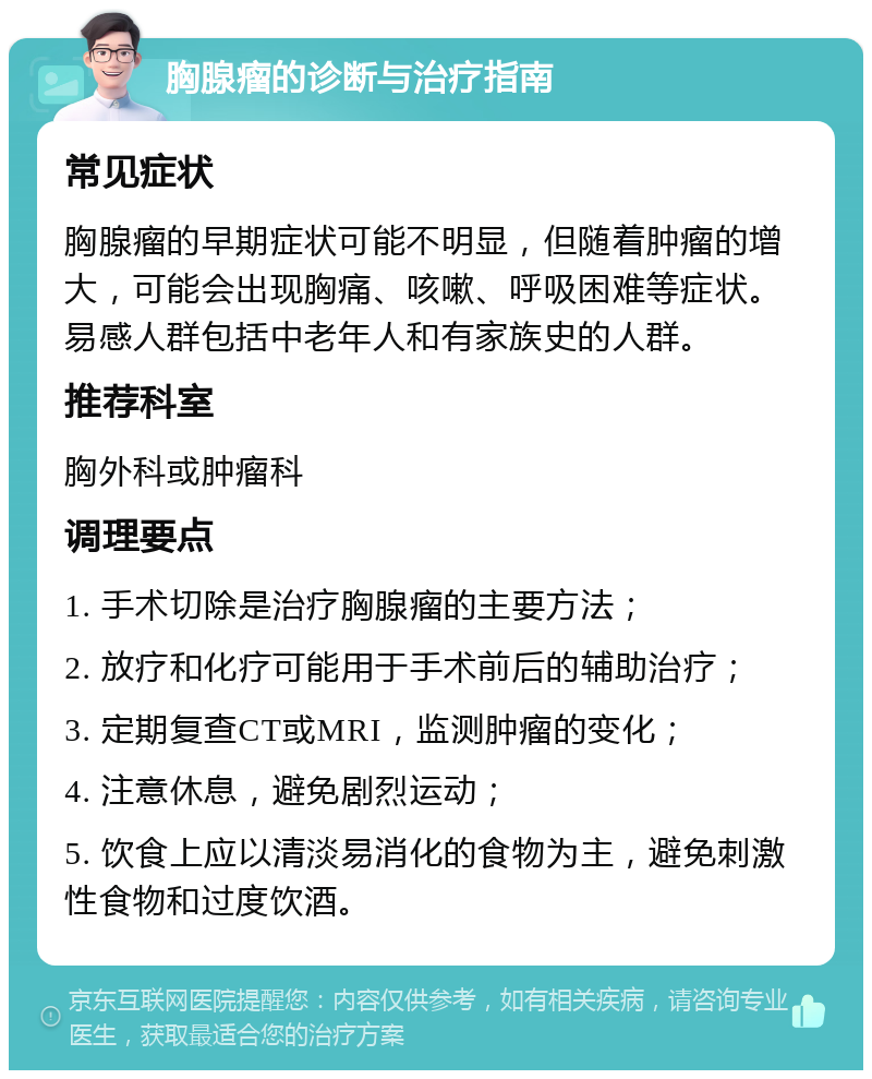 胸腺瘤的诊断与治疗指南 常见症状 胸腺瘤的早期症状可能不明显，但随着肿瘤的增大，可能会出现胸痛、咳嗽、呼吸困难等症状。易感人群包括中老年人和有家族史的人群。 推荐科室 胸外科或肿瘤科 调理要点 1. 手术切除是治疗胸腺瘤的主要方法； 2. 放疗和化疗可能用于手术前后的辅助治疗； 3. 定期复查CT或MRI，监测肿瘤的变化； 4. 注意休息，避免剧烈运动； 5. 饮食上应以清淡易消化的食物为主，避免刺激性食物和过度饮酒。