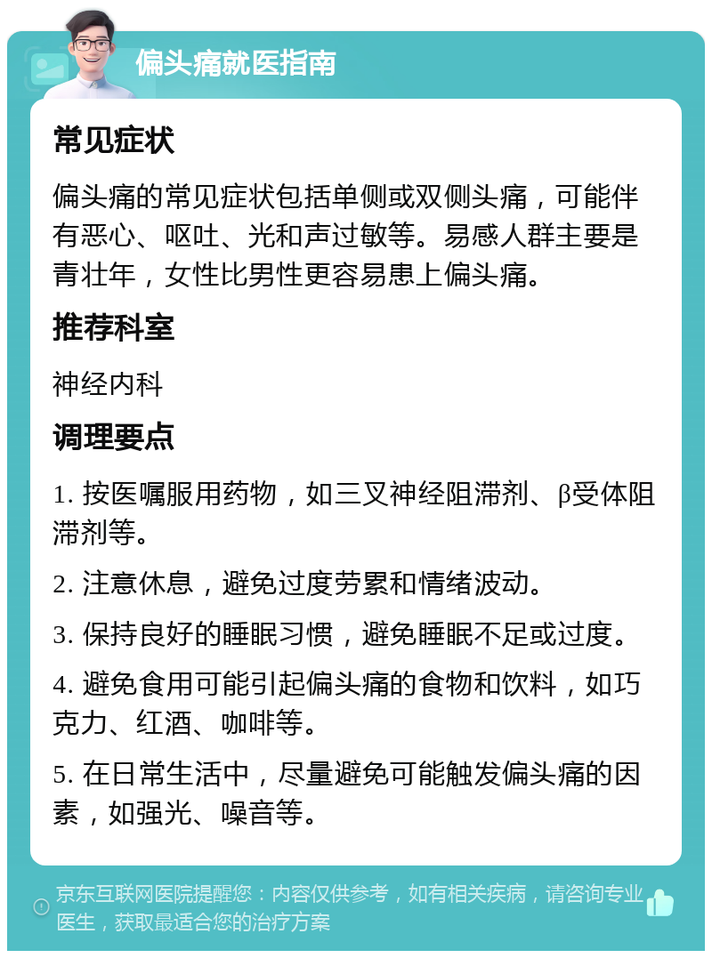 偏头痛就医指南 常见症状 偏头痛的常见症状包括单侧或双侧头痛，可能伴有恶心、呕吐、光和声过敏等。易感人群主要是青壮年，女性比男性更容易患上偏头痛。 推荐科室 神经内科 调理要点 1. 按医嘱服用药物，如三叉神经阻滞剂、β受体阻滞剂等。 2. 注意休息，避免过度劳累和情绪波动。 3. 保持良好的睡眠习惯，避免睡眠不足或过度。 4. 避免食用可能引起偏头痛的食物和饮料，如巧克力、红酒、咖啡等。 5. 在日常生活中，尽量避免可能触发偏头痛的因素，如强光、噪音等。