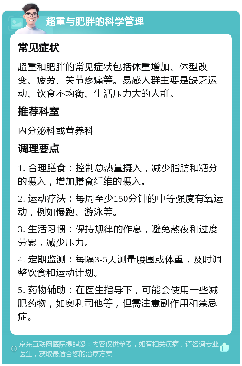 超重与肥胖的科学管理 常见症状 超重和肥胖的常见症状包括体重增加、体型改变、疲劳、关节疼痛等。易感人群主要是缺乏运动、饮食不均衡、生活压力大的人群。 推荐科室 内分泌科或营养科 调理要点 1. 合理膳食：控制总热量摄入，减少脂肪和糖分的摄入，增加膳食纤维的摄入。 2. 运动疗法：每周至少150分钟的中等强度有氧运动，例如慢跑、游泳等。 3. 生活习惯：保持规律的作息，避免熬夜和过度劳累，减少压力。 4. 定期监测：每隔3-5天测量腰围或体重，及时调整饮食和运动计划。 5. 药物辅助：在医生指导下，可能会使用一些减肥药物，如奥利司他等，但需注意副作用和禁忌症。