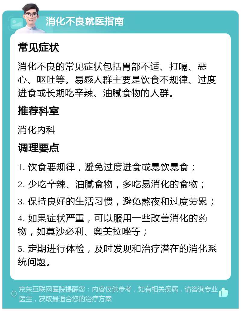 消化不良就医指南 常见症状 消化不良的常见症状包括胃部不适、打嗝、恶心、呕吐等。易感人群主要是饮食不规律、过度进食或长期吃辛辣、油腻食物的人群。 推荐科室 消化内科 调理要点 1. 饮食要规律，避免过度进食或暴饮暴食； 2. 少吃辛辣、油腻食物，多吃易消化的食物； 3. 保持良好的生活习惯，避免熬夜和过度劳累； 4. 如果症状严重，可以服用一些改善消化的药物，如莫沙必利、奥美拉唑等； 5. 定期进行体检，及时发现和治疗潜在的消化系统问题。