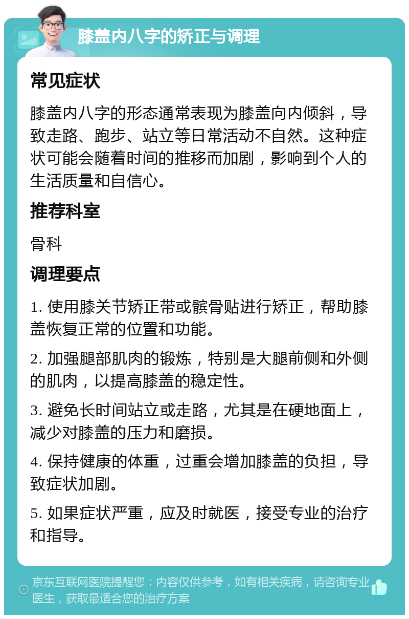 膝盖内八字的矫正与调理 常见症状 膝盖内八字的形态通常表现为膝盖向内倾斜，导致走路、跑步、站立等日常活动不自然。这种症状可能会随着时间的推移而加剧，影响到个人的生活质量和自信心。 推荐科室 骨科 调理要点 1. 使用膝关节矫正带或髌骨贴进行矫正，帮助膝盖恢复正常的位置和功能。 2. 加强腿部肌肉的锻炼，特别是大腿前侧和外侧的肌肉，以提高膝盖的稳定性。 3. 避免长时间站立或走路，尤其是在硬地面上，减少对膝盖的压力和磨损。 4. 保持健康的体重，过重会增加膝盖的负担，导致症状加剧。 5. 如果症状严重，应及时就医，接受专业的治疗和指导。