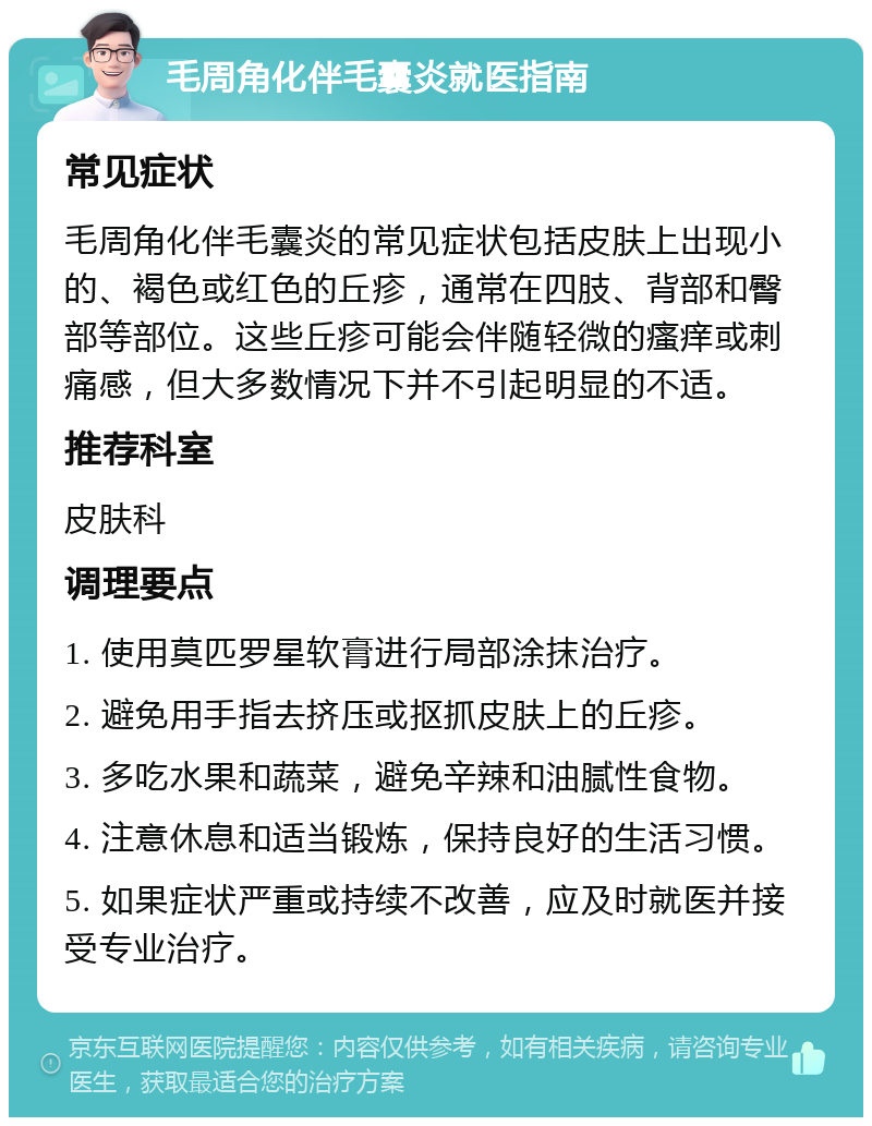 毛周角化伴毛囊炎就医指南 常见症状 毛周角化伴毛囊炎的常见症状包括皮肤上出现小的、褐色或红色的丘疹，通常在四肢、背部和臀部等部位。这些丘疹可能会伴随轻微的瘙痒或刺痛感，但大多数情况下并不引起明显的不适。 推荐科室 皮肤科 调理要点 1. 使用莫匹罗星软膏进行局部涂抹治疗。 2. 避免用手指去挤压或抠抓皮肤上的丘疹。 3. 多吃水果和蔬菜，避免辛辣和油腻性食物。 4. 注意休息和适当锻炼，保持良好的生活习惯。 5. 如果症状严重或持续不改善，应及时就医并接受专业治疗。