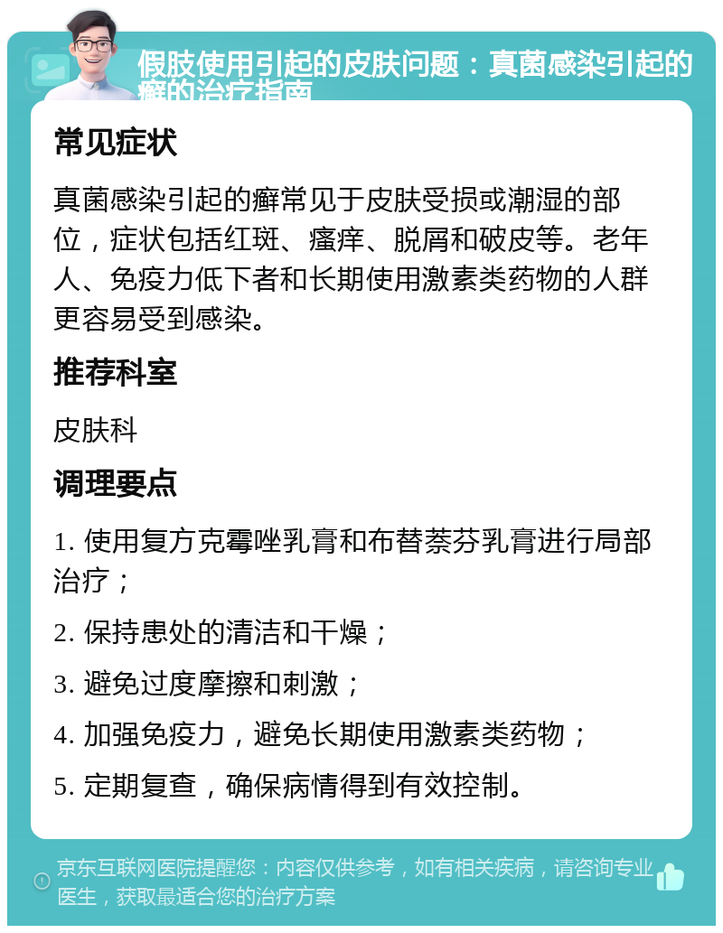 假肢使用引起的皮肤问题：真菌感染引起的癣的治疗指南 常见症状 真菌感染引起的癣常见于皮肤受损或潮湿的部位，症状包括红斑、瘙痒、脱屑和破皮等。老年人、免疫力低下者和长期使用激素类药物的人群更容易受到感染。 推荐科室 皮肤科 调理要点 1. 使用复方克霉唑乳膏和布替萘芬乳膏进行局部治疗； 2. 保持患处的清洁和干燥； 3. 避免过度摩擦和刺激； 4. 加强免疫力，避免长期使用激素类药物； 5. 定期复查，确保病情得到有效控制。