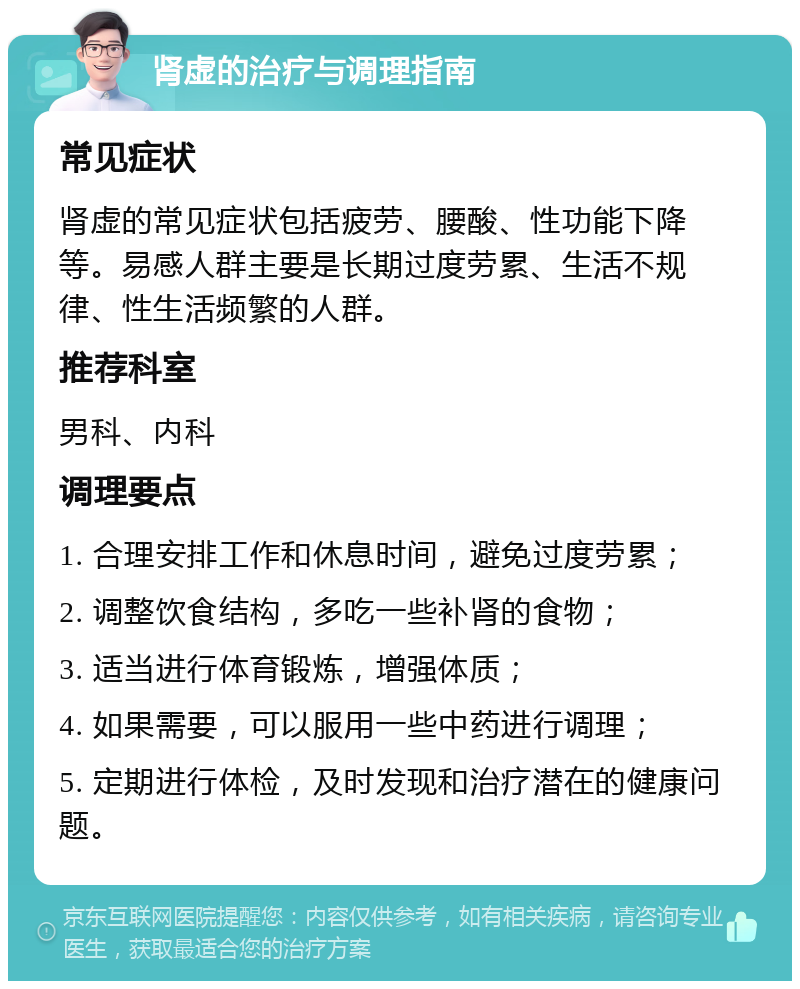 肾虚的治疗与调理指南 常见症状 肾虚的常见症状包括疲劳、腰酸、性功能下降等。易感人群主要是长期过度劳累、生活不规律、性生活频繁的人群。 推荐科室 男科、内科 调理要点 1. 合理安排工作和休息时间，避免过度劳累； 2. 调整饮食结构，多吃一些补肾的食物； 3. 适当进行体育锻炼，增强体质； 4. 如果需要，可以服用一些中药进行调理； 5. 定期进行体检，及时发现和治疗潜在的健康问题。