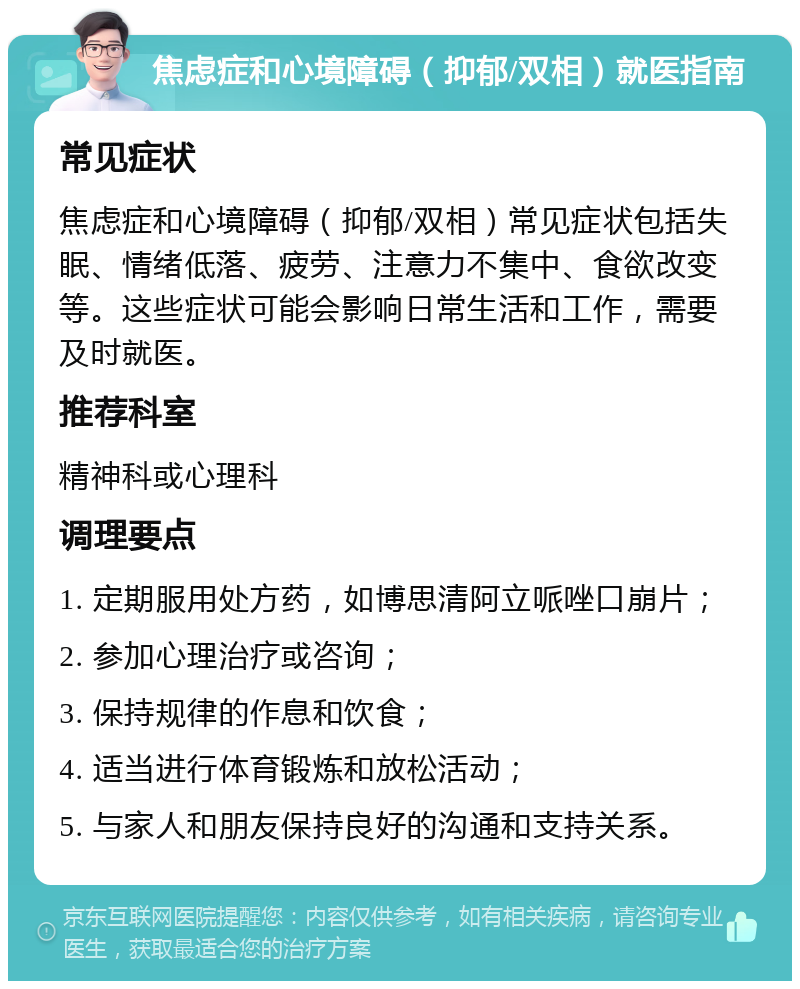 焦虑症和心境障碍（抑郁/双相）就医指南 常见症状 焦虑症和心境障碍（抑郁/双相）常见症状包括失眠、情绪低落、疲劳、注意力不集中、食欲改变等。这些症状可能会影响日常生活和工作，需要及时就医。 推荐科室 精神科或心理科 调理要点 1. 定期服用处方药，如博思清阿立哌唑口崩片； 2. 参加心理治疗或咨询； 3. 保持规律的作息和饮食； 4. 适当进行体育锻炼和放松活动； 5. 与家人和朋友保持良好的沟通和支持关系。