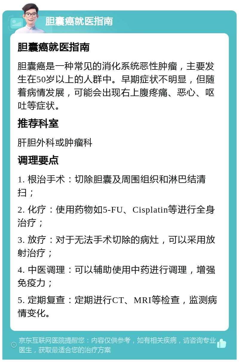 胆囊癌就医指南 胆囊癌就医指南 胆囊癌是一种常见的消化系统恶性肿瘤，主要发生在50岁以上的人群中。早期症状不明显，但随着病情发展，可能会出现右上腹疼痛、恶心、呕吐等症状。 推荐科室 肝胆外科或肿瘤科 调理要点 1. 根治手术：切除胆囊及周围组织和淋巴结清扫； 2. 化疗：使用药物如5-FU、Cisplatin等进行全身治疗； 3. 放疗：对于无法手术切除的病灶，可以采用放射治疗； 4. 中医调理：可以辅助使用中药进行调理，增强免疫力； 5. 定期复查：定期进行CT、MRI等检查，监测病情变化。