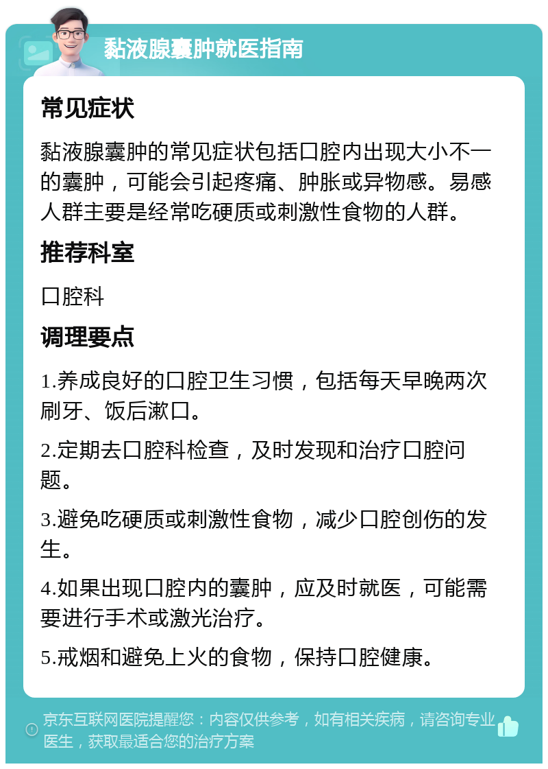 黏液腺囊肿就医指南 常见症状 黏液腺囊肿的常见症状包括口腔内出现大小不一的囊肿，可能会引起疼痛、肿胀或异物感。易感人群主要是经常吃硬质或刺激性食物的人群。 推荐科室 口腔科 调理要点 1.养成良好的口腔卫生习惯，包括每天早晚两次刷牙、饭后漱口。 2.定期去口腔科检查，及时发现和治疗口腔问题。 3.避免吃硬质或刺激性食物，减少口腔创伤的发生。 4.如果出现口腔内的囊肿，应及时就医，可能需要进行手术或激光治疗。 5.戒烟和避免上火的食物，保持口腔健康。