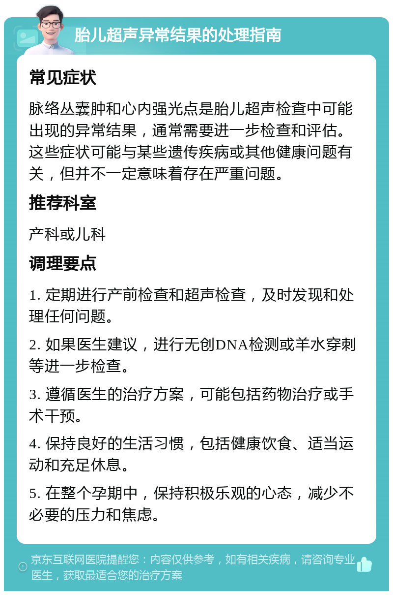 胎儿超声异常结果的处理指南 常见症状 脉络丛囊肿和心内强光点是胎儿超声检查中可能出现的异常结果，通常需要进一步检查和评估。这些症状可能与某些遗传疾病或其他健康问题有关，但并不一定意味着存在严重问题。 推荐科室 产科或儿科 调理要点 1. 定期进行产前检查和超声检查，及时发现和处理任何问题。 2. 如果医生建议，进行无创DNA检测或羊水穿刺等进一步检查。 3. 遵循医生的治疗方案，可能包括药物治疗或手术干预。 4. 保持良好的生活习惯，包括健康饮食、适当运动和充足休息。 5. 在整个孕期中，保持积极乐观的心态，减少不必要的压力和焦虑。