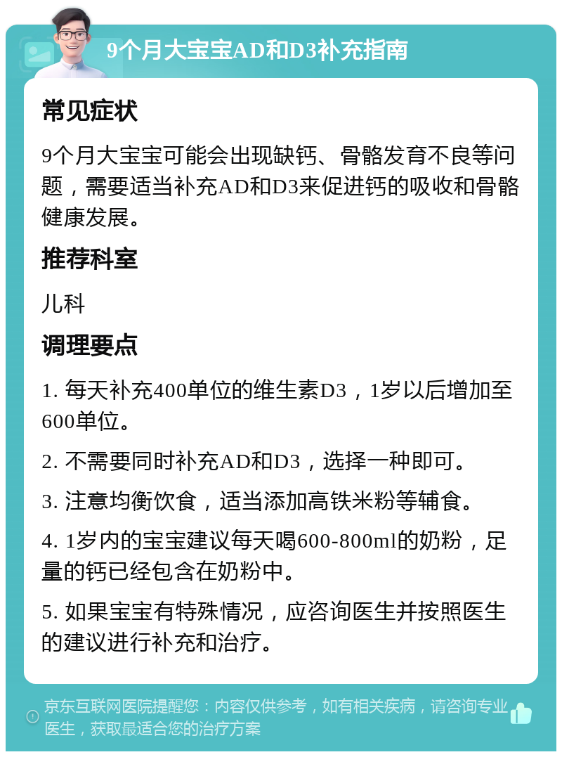 9个月大宝宝AD和D3补充指南 常见症状 9个月大宝宝可能会出现缺钙、骨骼发育不良等问题，需要适当补充AD和D3来促进钙的吸收和骨骼健康发展。 推荐科室 儿科 调理要点 1. 每天补充400单位的维生素D3，1岁以后增加至600单位。 2. 不需要同时补充AD和D3，选择一种即可。 3. 注意均衡饮食，适当添加高铁米粉等辅食。 4. 1岁内的宝宝建议每天喝600-800ml的奶粉，足量的钙已经包含在奶粉中。 5. 如果宝宝有特殊情况，应咨询医生并按照医生的建议进行补充和治疗。