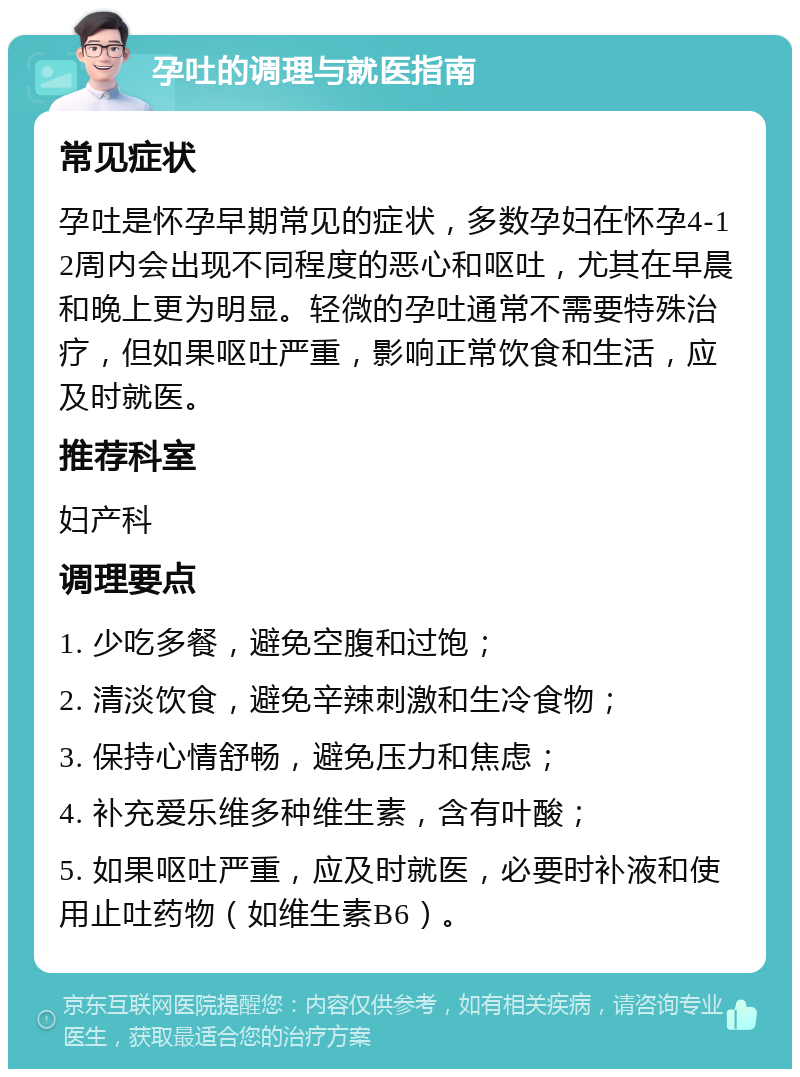 孕吐的调理与就医指南 常见症状 孕吐是怀孕早期常见的症状，多数孕妇在怀孕4-12周内会出现不同程度的恶心和呕吐，尤其在早晨和晚上更为明显。轻微的孕吐通常不需要特殊治疗，但如果呕吐严重，影响正常饮食和生活，应及时就医。 推荐科室 妇产科 调理要点 1. 少吃多餐，避免空腹和过饱； 2. 清淡饮食，避免辛辣刺激和生冷食物； 3. 保持心情舒畅，避免压力和焦虑； 4. 补充爱乐维多种维生素，含有叶酸； 5. 如果呕吐严重，应及时就医，必要时补液和使用止吐药物（如维生素B6）。