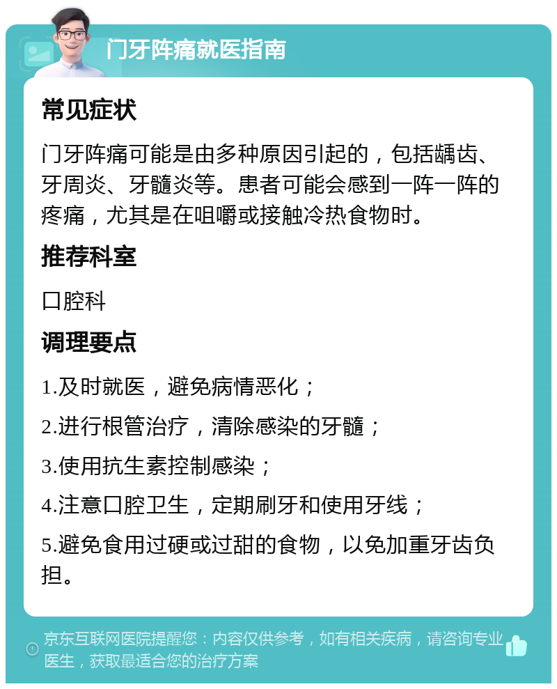 门牙阵痛就医指南 常见症状 门牙阵痛可能是由多种原因引起的，包括龋齿、牙周炎、牙髓炎等。患者可能会感到一阵一阵的疼痛，尤其是在咀嚼或接触冷热食物时。 推荐科室 口腔科 调理要点 1.及时就医，避免病情恶化； 2.进行根管治疗，清除感染的牙髓； 3.使用抗生素控制感染； 4.注意口腔卫生，定期刷牙和使用牙线； 5.避免食用过硬或过甜的食物，以免加重牙齿负担。