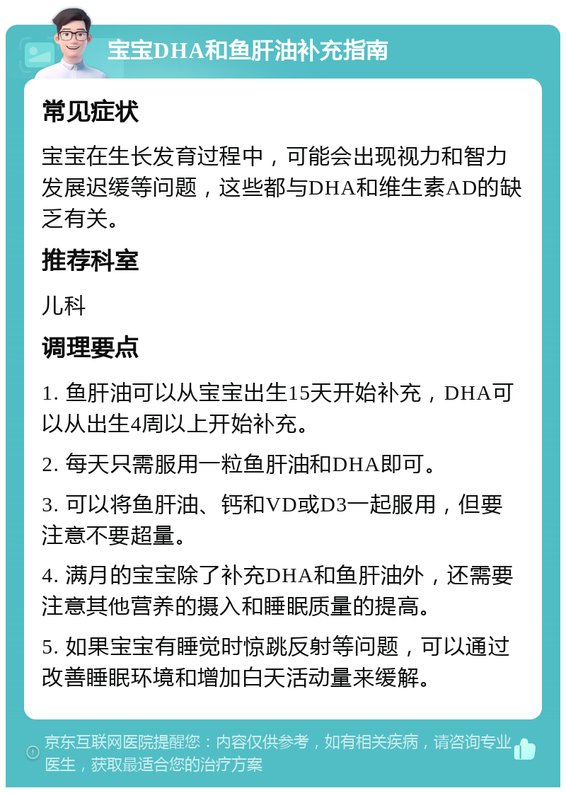 宝宝DHA和鱼肝油补充指南 常见症状 宝宝在生长发育过程中，可能会出现视力和智力发展迟缓等问题，这些都与DHA和维生素AD的缺乏有关。 推荐科室 儿科 调理要点 1. 鱼肝油可以从宝宝出生15天开始补充，DHA可以从出生4周以上开始补充。 2. 每天只需服用一粒鱼肝油和DHA即可。 3. 可以将鱼肝油、钙和VD或D3一起服用，但要注意不要超量。 4. 满月的宝宝除了补充DHA和鱼肝油外，还需要注意其他营养的摄入和睡眠质量的提高。 5. 如果宝宝有睡觉时惊跳反射等问题，可以通过改善睡眠环境和增加白天活动量来缓解。