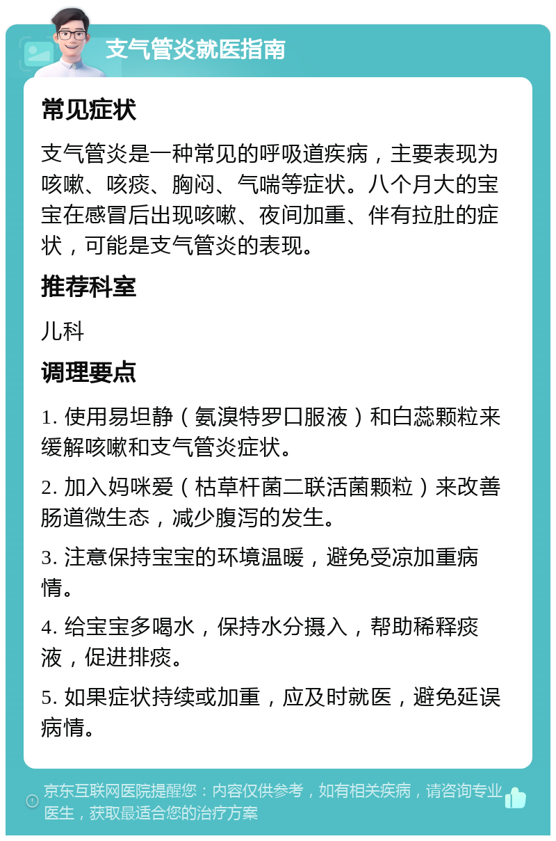 支气管炎就医指南 常见症状 支气管炎是一种常见的呼吸道疾病，主要表现为咳嗽、咳痰、胸闷、气喘等症状。八个月大的宝宝在感冒后出现咳嗽、夜间加重、伴有拉肚的症状，可能是支气管炎的表现。 推荐科室 儿科 调理要点 1. 使用易坦静（氨溴特罗口服液）和白蕊颗粒来缓解咳嗽和支气管炎症状。 2. 加入妈咪爱（枯草杆菌二联活菌颗粒）来改善肠道微生态，减少腹泻的发生。 3. 注意保持宝宝的环境温暖，避免受凉加重病情。 4. 给宝宝多喝水，保持水分摄入，帮助稀释痰液，促进排痰。 5. 如果症状持续或加重，应及时就医，避免延误病情。