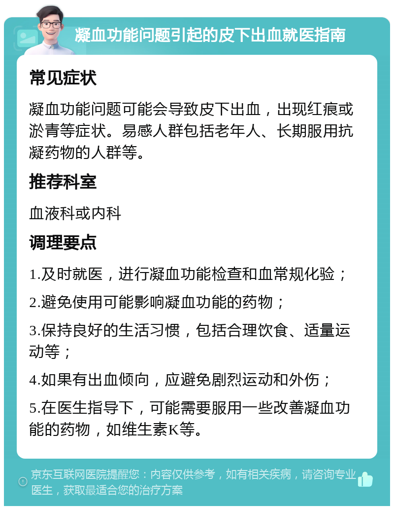 凝血功能问题引起的皮下出血就医指南 常见症状 凝血功能问题可能会导致皮下出血，出现红痕或淤青等症状。易感人群包括老年人、长期服用抗凝药物的人群等。 推荐科室 血液科或内科 调理要点 1.及时就医，进行凝血功能检查和血常规化验； 2.避免使用可能影响凝血功能的药物； 3.保持良好的生活习惯，包括合理饮食、适量运动等； 4.如果有出血倾向，应避免剧烈运动和外伤； 5.在医生指导下，可能需要服用一些改善凝血功能的药物，如维生素K等。