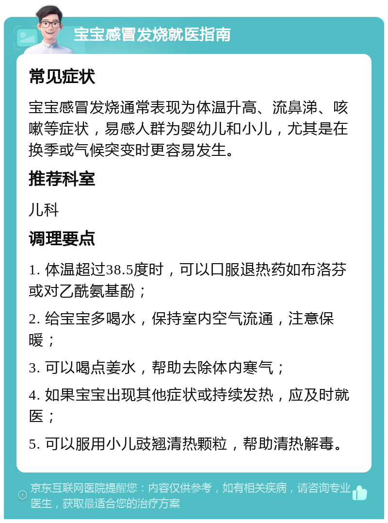 宝宝感冒发烧就医指南 常见症状 宝宝感冒发烧通常表现为体温升高、流鼻涕、咳嗽等症状，易感人群为婴幼儿和小儿，尤其是在换季或气候突变时更容易发生。 推荐科室 儿科 调理要点 1. 体温超过38.5度时，可以口服退热药如布洛芬或对乙酰氨基酚； 2. 给宝宝多喝水，保持室内空气流通，注意保暖； 3. 可以喝点姜水，帮助去除体内寒气； 4. 如果宝宝出现其他症状或持续发热，应及时就医； 5. 可以服用小儿豉翘清热颗粒，帮助清热解毒。