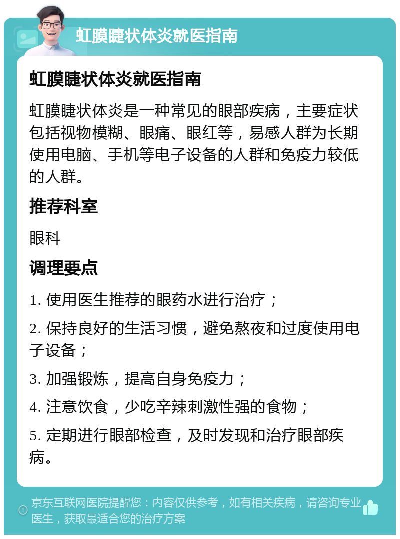 虹膜睫状体炎就医指南 虹膜睫状体炎就医指南 虹膜睫状体炎是一种常见的眼部疾病，主要症状包括视物模糊、眼痛、眼红等，易感人群为长期使用电脑、手机等电子设备的人群和免疫力较低的人群。 推荐科室 眼科 调理要点 1. 使用医生推荐的眼药水进行治疗； 2. 保持良好的生活习惯，避免熬夜和过度使用电子设备； 3. 加强锻炼，提高自身免疫力； 4. 注意饮食，少吃辛辣刺激性强的食物； 5. 定期进行眼部检查，及时发现和治疗眼部疾病。