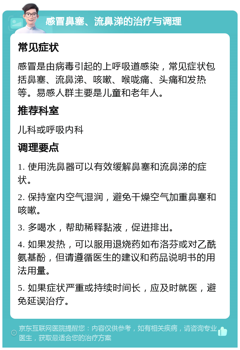 感冒鼻塞、流鼻涕的治疗与调理 常见症状 感冒是由病毒引起的上呼吸道感染，常见症状包括鼻塞、流鼻涕、咳嗽、喉咙痛、头痛和发热等。易感人群主要是儿童和老年人。 推荐科室 儿科或呼吸内科 调理要点 1. 使用洗鼻器可以有效缓解鼻塞和流鼻涕的症状。 2. 保持室内空气湿润，避免干燥空气加重鼻塞和咳嗽。 3. 多喝水，帮助稀释黏液，促进排出。 4. 如果发热，可以服用退烧药如布洛芬或对乙酰氨基酚，但请遵循医生的建议和药品说明书的用法用量。 5. 如果症状严重或持续时间长，应及时就医，避免延误治疗。