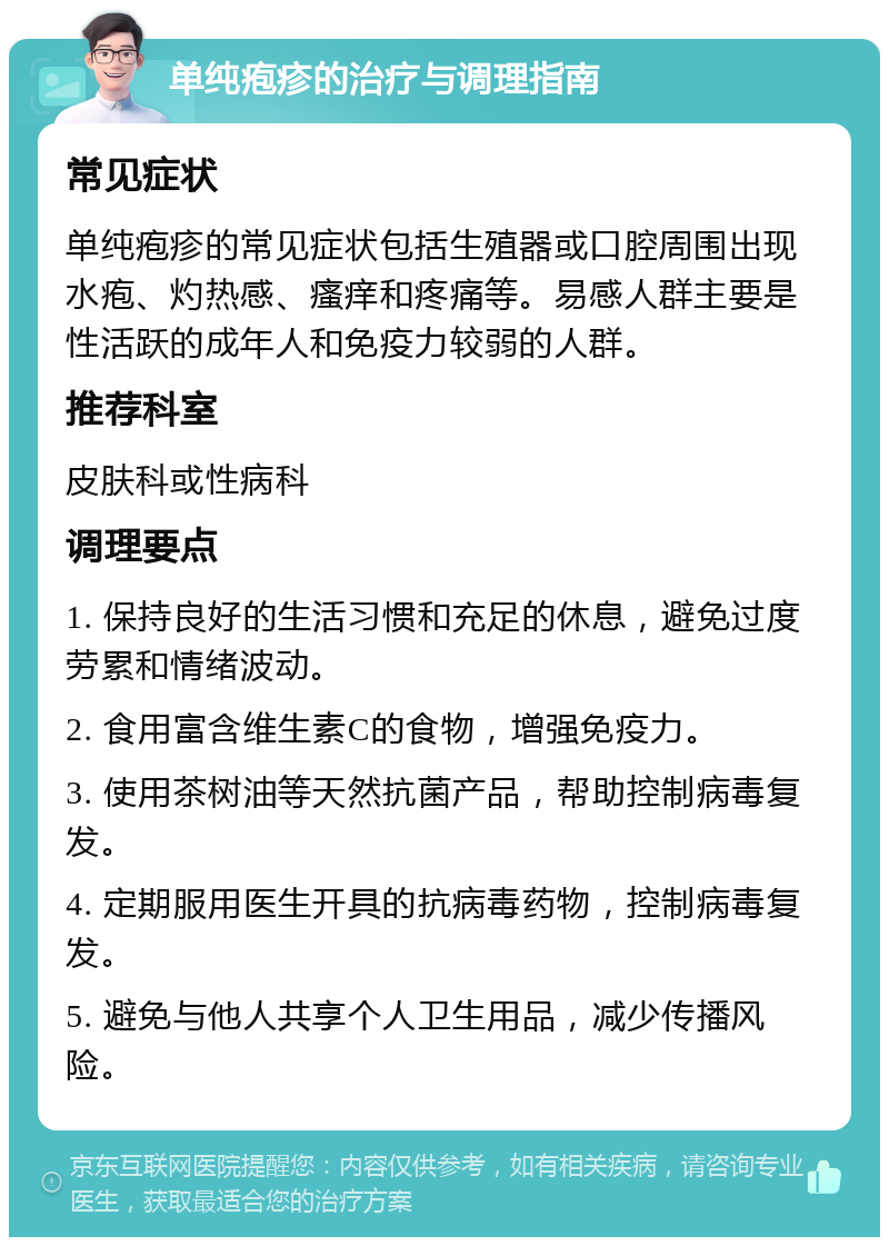 单纯疱疹的治疗与调理指南 常见症状 单纯疱疹的常见症状包括生殖器或口腔周围出现水疱、灼热感、瘙痒和疼痛等。易感人群主要是性活跃的成年人和免疫力较弱的人群。 推荐科室 皮肤科或性病科 调理要点 1. 保持良好的生活习惯和充足的休息，避免过度劳累和情绪波动。 2. 食用富含维生素C的食物，增强免疫力。 3. 使用茶树油等天然抗菌产品，帮助控制病毒复发。 4. 定期服用医生开具的抗病毒药物，控制病毒复发。 5. 避免与他人共享个人卫生用品，减少传播风险。