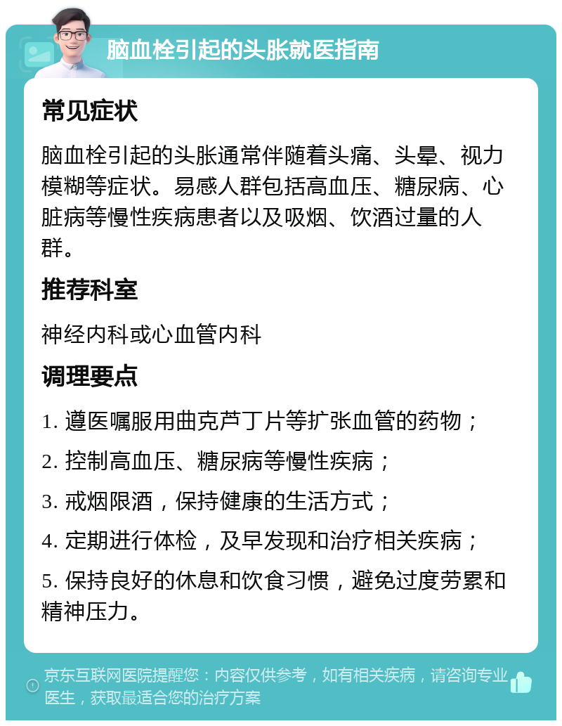 脑血栓引起的头胀就医指南 常见症状 脑血栓引起的头胀通常伴随着头痛、头晕、视力模糊等症状。易感人群包括高血压、糖尿病、心脏病等慢性疾病患者以及吸烟、饮酒过量的人群。 推荐科室 神经内科或心血管内科 调理要点 1. 遵医嘱服用曲克芦丁片等扩张血管的药物； 2. 控制高血压、糖尿病等慢性疾病； 3. 戒烟限酒，保持健康的生活方式； 4. 定期进行体检，及早发现和治疗相关疾病； 5. 保持良好的休息和饮食习惯，避免过度劳累和精神压力。