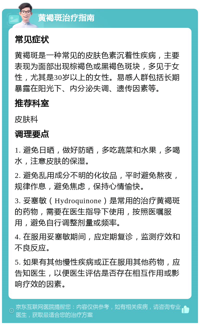 黄褐斑治疗指南 常见症状 黄褐斑是一种常见的皮肤色素沉着性疾病，主要表现为面部出现棕褐色或黑褐色斑块，多见于女性，尤其是30岁以上的女性。易感人群包括长期暴露在阳光下、内分泌失调、遗传因素等。 推荐科室 皮肤科 调理要点 1. 避免日晒，做好防晒，多吃蔬菜和水果，多喝水，注意皮肤的保湿。 2. 避免乱用成分不明的化妆品，平时避免熬夜，规律作息，避免焦虑，保持心情愉快。 3. 妥塞敏（Hydroquinone）是常用的治疗黄褐斑的药物，需要在医生指导下使用，按照医嘱服用，避免自行调整剂量或频率。 4. 在服用妥塞敏期间，应定期复诊，监测疗效和不良反应。 5. 如果有其他慢性疾病或正在服用其他药物，应告知医生，以便医生评估是否存在相互作用或影响疗效的因素。