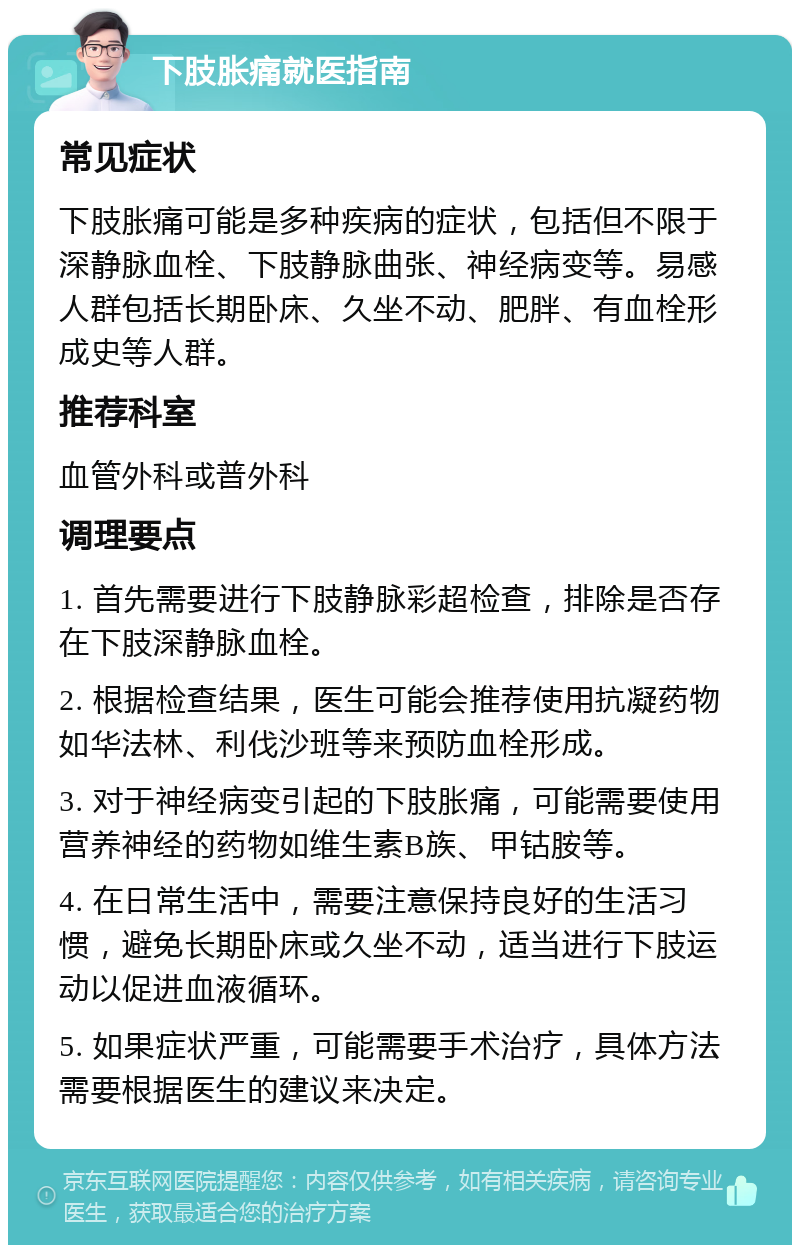 下肢胀痛就医指南 常见症状 下肢胀痛可能是多种疾病的症状，包括但不限于深静脉血栓、下肢静脉曲张、神经病变等。易感人群包括长期卧床、久坐不动、肥胖、有血栓形成史等人群。 推荐科室 血管外科或普外科 调理要点 1. 首先需要进行下肢静脉彩超检查，排除是否存在下肢深静脉血栓。 2. 根据检查结果，医生可能会推荐使用抗凝药物如华法林、利伐沙班等来预防血栓形成。 3. 对于神经病变引起的下肢胀痛，可能需要使用营养神经的药物如维生素B族、甲钴胺等。 4. 在日常生活中，需要注意保持良好的生活习惯，避免长期卧床或久坐不动，适当进行下肢运动以促进血液循环。 5. 如果症状严重，可能需要手术治疗，具体方法需要根据医生的建议来决定。