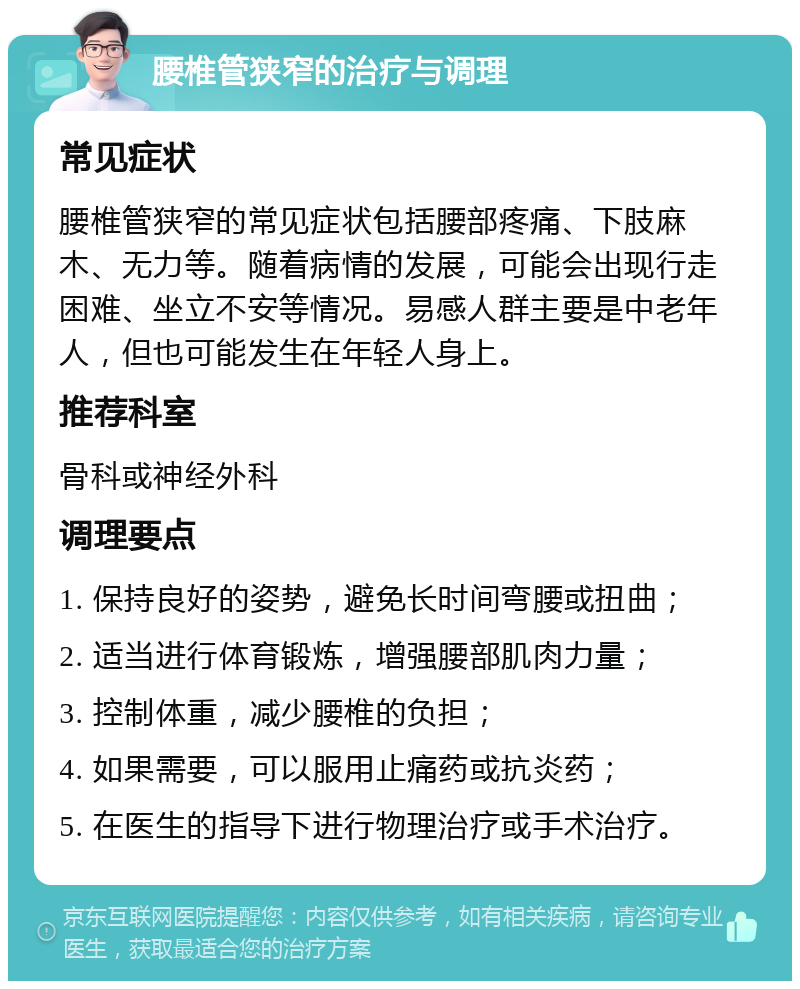 腰椎管狭窄的治疗与调理 常见症状 腰椎管狭窄的常见症状包括腰部疼痛、下肢麻木、无力等。随着病情的发展，可能会出现行走困难、坐立不安等情况。易感人群主要是中老年人，但也可能发生在年轻人身上。 推荐科室 骨科或神经外科 调理要点 1. 保持良好的姿势，避免长时间弯腰或扭曲； 2. 适当进行体育锻炼，增强腰部肌肉力量； 3. 控制体重，减少腰椎的负担； 4. 如果需要，可以服用止痛药或抗炎药； 5. 在医生的指导下进行物理治疗或手术治疗。