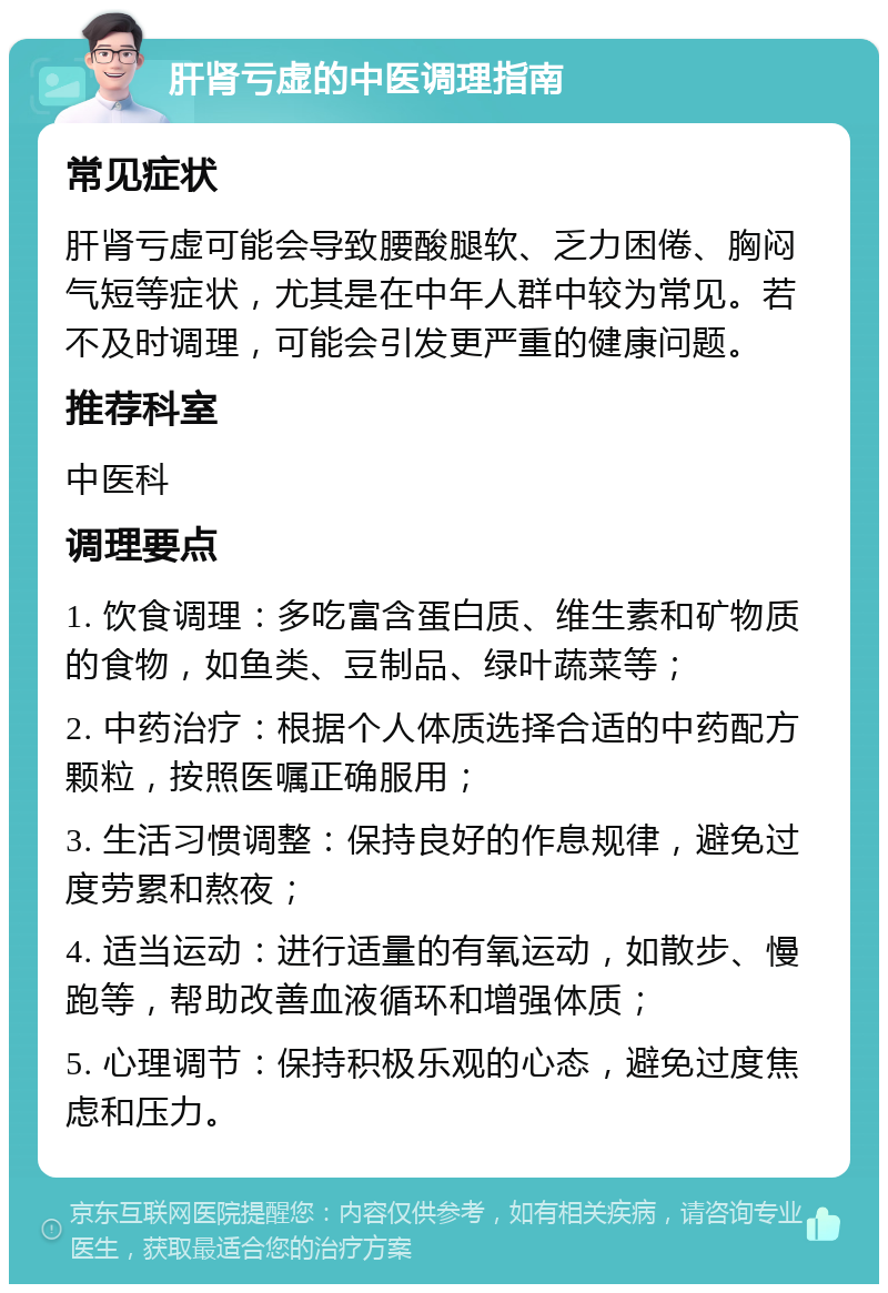 肝肾亏虚的中医调理指南 常见症状 肝肾亏虚可能会导致腰酸腿软、乏力困倦、胸闷气短等症状，尤其是在中年人群中较为常见。若不及时调理，可能会引发更严重的健康问题。 推荐科室 中医科 调理要点 1. 饮食调理：多吃富含蛋白质、维生素和矿物质的食物，如鱼类、豆制品、绿叶蔬菜等； 2. 中药治疗：根据个人体质选择合适的中药配方颗粒，按照医嘱正确服用； 3. 生活习惯调整：保持良好的作息规律，避免过度劳累和熬夜； 4. 适当运动：进行适量的有氧运动，如散步、慢跑等，帮助改善血液循环和增强体质； 5. 心理调节：保持积极乐观的心态，避免过度焦虑和压力。