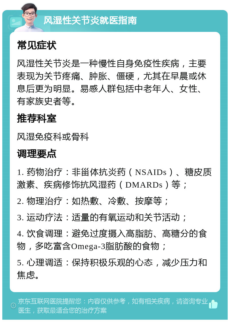 风湿性关节炎就医指南 常见症状 风湿性关节炎是一种慢性自身免疫性疾病，主要表现为关节疼痛、肿胀、僵硬，尤其在早晨或休息后更为明显。易感人群包括中老年人、女性、有家族史者等。 推荐科室 风湿免疫科或骨科 调理要点 1. 药物治疗：非甾体抗炎药（NSAIDs）、糖皮质激素、疾病修饰抗风湿药（DMARDs）等； 2. 物理治疗：如热敷、冷敷、按摩等； 3. 运动疗法：适量的有氧运动和关节活动； 4. 饮食调理：避免过度摄入高脂肪、高糖分的食物，多吃富含Omega-3脂肪酸的食物； 5. 心理调适：保持积极乐观的心态，减少压力和焦虑。