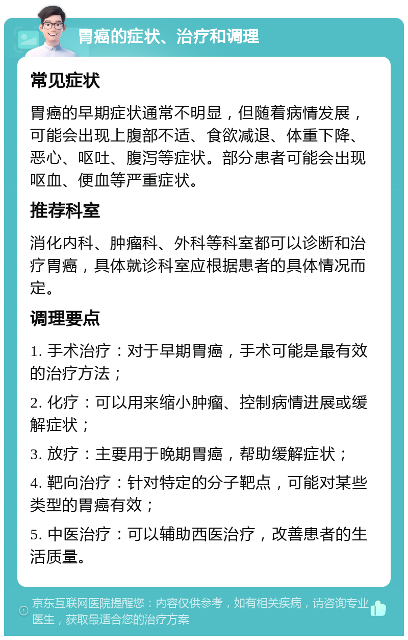 胃癌的症状、治疗和调理 常见症状 胃癌的早期症状通常不明显，但随着病情发展，可能会出现上腹部不适、食欲减退、体重下降、恶心、呕吐、腹泻等症状。部分患者可能会出现呕血、便血等严重症状。 推荐科室 消化内科、肿瘤科、外科等科室都可以诊断和治疗胃癌，具体就诊科室应根据患者的具体情况而定。 调理要点 1. 手术治疗：对于早期胃癌，手术可能是最有效的治疗方法； 2. 化疗：可以用来缩小肿瘤、控制病情进展或缓解症状； 3. 放疗：主要用于晚期胃癌，帮助缓解症状； 4. 靶向治疗：针对特定的分子靶点，可能对某些类型的胃癌有效； 5. 中医治疗：可以辅助西医治疗，改善患者的生活质量。