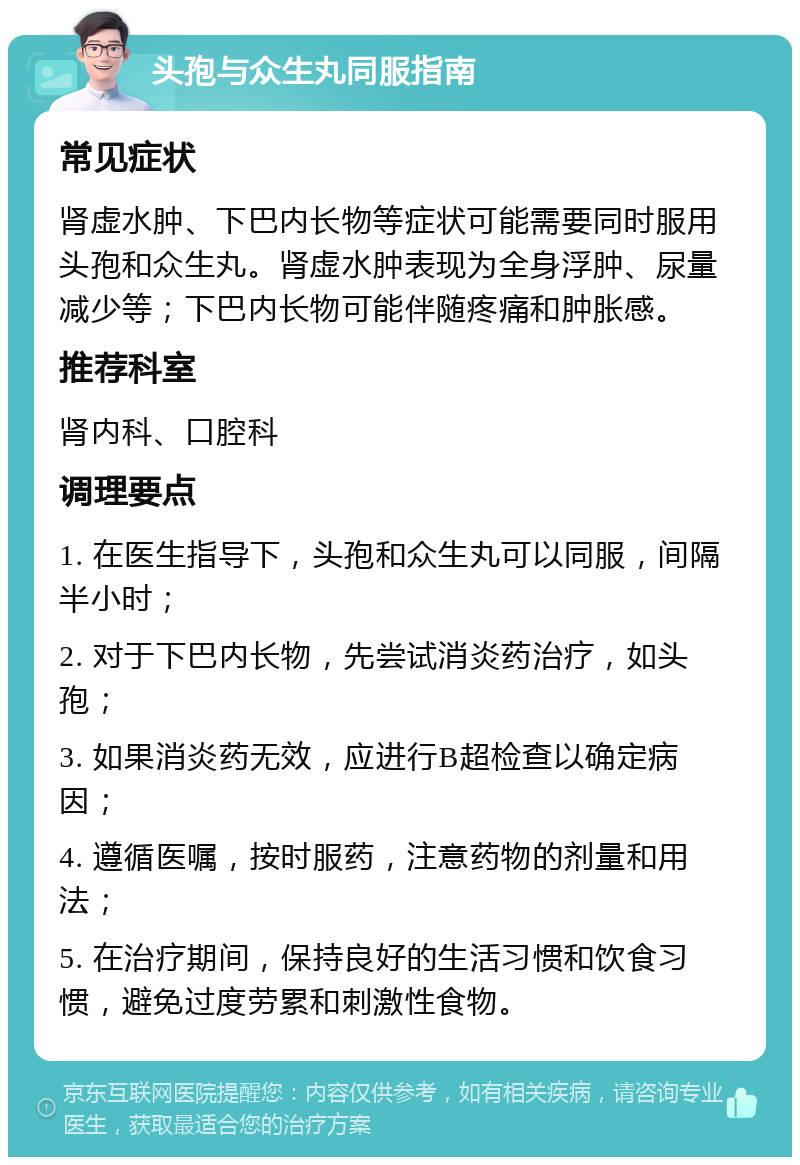 头孢与众生丸同服指南 常见症状 肾虚水肿、下巴内长物等症状可能需要同时服用头孢和众生丸。肾虚水肿表现为全身浮肿、尿量减少等；下巴内长物可能伴随疼痛和肿胀感。 推荐科室 肾内科、口腔科 调理要点 1. 在医生指导下，头孢和众生丸可以同服，间隔半小时； 2. 对于下巴内长物，先尝试消炎药治疗，如头孢； 3. 如果消炎药无效，应进行B超检查以确定病因； 4. 遵循医嘱，按时服药，注意药物的剂量和用法； 5. 在治疗期间，保持良好的生活习惯和饮食习惯，避免过度劳累和刺激性食物。