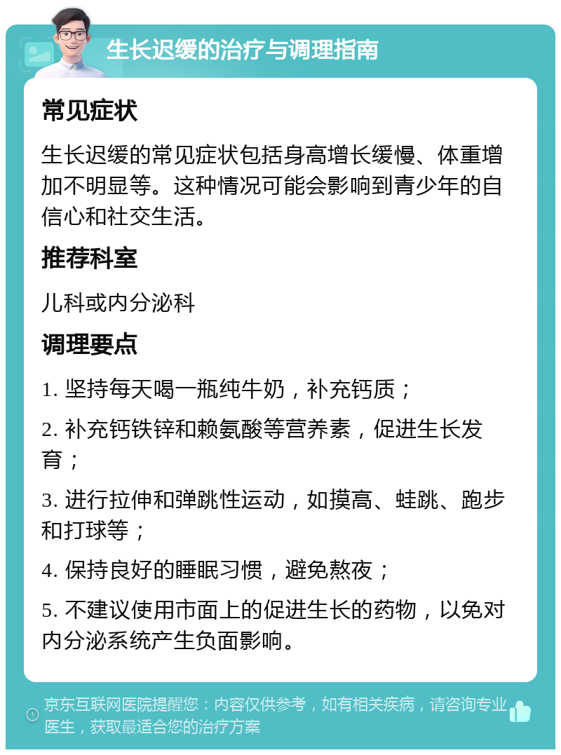 生长迟缓的治疗与调理指南 常见症状 生长迟缓的常见症状包括身高增长缓慢、体重增加不明显等。这种情况可能会影响到青少年的自信心和社交生活。 推荐科室 儿科或内分泌科 调理要点 1. 坚持每天喝一瓶纯牛奶，补充钙质； 2. 补充钙铁锌和赖氨酸等营养素，促进生长发育； 3. 进行拉伸和弹跳性运动，如摸高、蛙跳、跑步和打球等； 4. 保持良好的睡眠习惯，避免熬夜； 5. 不建议使用市面上的促进生长的药物，以免对内分泌系统产生负面影响。