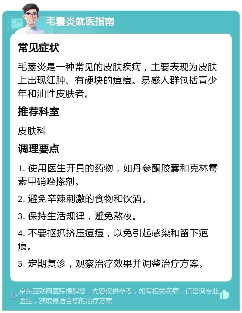 毛囊炎就医指南 常见症状 毛囊炎是一种常见的皮肤疾病，主要表现为皮肤上出现红肿、有硬块的痘痘。易感人群包括青少年和油性皮肤者。 推荐科室 皮肤科 调理要点 1. 使用医生开具的药物，如丹参酮胶囊和克林霉素甲硝唑搽剂。 2. 避免辛辣刺激的食物和饮酒。 3. 保持生活规律，避免熬夜。 4. 不要抠抓挤压痘痘，以免引起感染和留下疤痕。 5. 定期复诊，观察治疗效果并调整治疗方案。