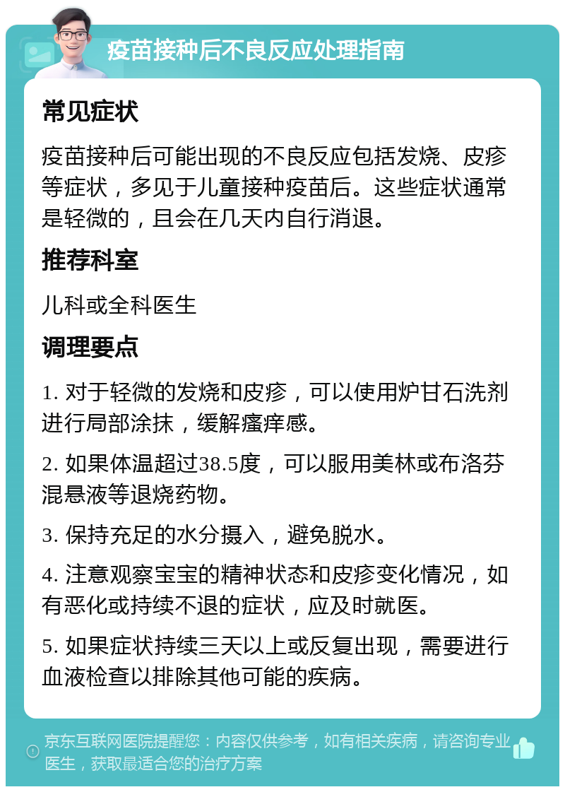 疫苗接种后不良反应处理指南 常见症状 疫苗接种后可能出现的不良反应包括发烧、皮疹等症状，多见于儿童接种疫苗后。这些症状通常是轻微的，且会在几天内自行消退。 推荐科室 儿科或全科医生 调理要点 1. 对于轻微的发烧和皮疹，可以使用炉甘石洗剂进行局部涂抹，缓解瘙痒感。 2. 如果体温超过38.5度，可以服用美林或布洛芬混悬液等退烧药物。 3. 保持充足的水分摄入，避免脱水。 4. 注意观察宝宝的精神状态和皮疹变化情况，如有恶化或持续不退的症状，应及时就医。 5. 如果症状持续三天以上或反复出现，需要进行血液检查以排除其他可能的疾病。